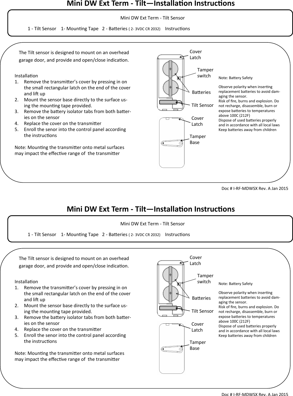 Mini DW Ext Term - Tilt—Installaon Instrucons            Mini DW Ext Term - Tilt Sensor                                                                                  1 - Tilt Sensor    1- Mounng Tape   2 - Baeries ( 2- 3VDC CR 2032)     Instrucons                                        Tamper switch Doc # I-RF-MDWSX Rev. A Jan 2015 Installaon 1. Remove the transmier’s cover by pressing in on the small rectangular latch on the end of the cover and li up 2. Mount the sensor base directly to the surface us-ing the mounng tape provided.  3. Remove the baery isolator tabs from both baer-ies on the sensor 4. Replace the cover on the transmier 5. Enroll the senor into the control panel according the instrucons  Note: Mounng the transmier onto metal surfaces may impact the eecve range of  the transmier  Cover Latch Cover Latch Tamper Base Note: Baery Safety Observe polarity when inserng replacement baeries to avoid dam-aging the sensor. Risk of re, burns and explosion. Do not recharge, disassemble, burn or expose baeries to temperatures above 100C (212F) Dispose of used baeries properly and in accordance with all local laws Keep baeries away from children  Baeries Tilt Sensor The Tilt sensor is designed to mount on an overhead garage door, and provide and open/close indicaon. Mini DW Ext Term - Tilt—Installaon Instrucons            Mini DW Ext Term - Tilt Sensor                                                                                  1 - Tilt Sensor    1- Mounng Tape   2 - Baeries ( 2- 3VDC CR 2032)     Instrucons                                        Tamper switch Doc # I-RF-MDWSX Rev. A Jan 2015 Installaon 1. Remove the transmier’s cover by pressing in on the small rectangular latch on the end of the cover and li up 2. Mount the sensor base directly to the surface us-ing the mounng tape provided.  3. Remove the baery isolator tabs from both baer-ies on the sensor 4. Replace the cover on the transmier 5. Enroll the senor into the control panel according the instrucons  Note: Mounng the transmier onto metal surfaces may impact the eecve range of  the transmier  Cover Latch Cover Latch Tamper Base Note: Baery Safety Observe polarity when inserng replacement baeries to avoid dam-aging the sensor. Risk of re, burns and explosion. Do not recharge, disassemble, burn or expose baeries to temperatures above 100C (212F) Dispose of used baeries properly and in accordance with all local laws Keep baeries away from children  Baeries Tilt Sensor The Tilt sensor is designed to mount on an overhead garage door, and provide and open/close indicaon. 