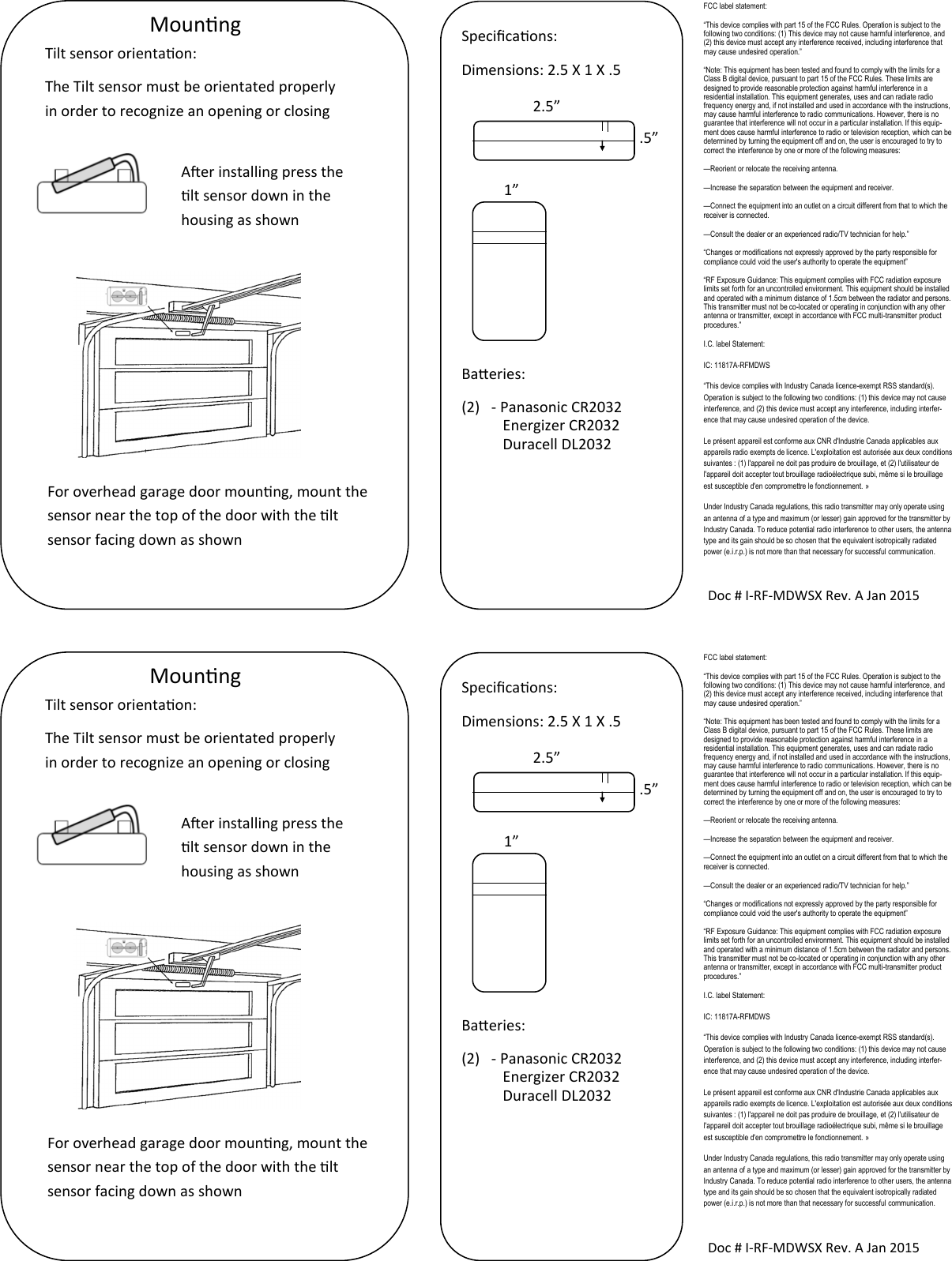  Mounng Doc # I-RF-MDWSX Rev. A Jan 2015 Specicaons: Dimensions: 2.5 X 1 X .5        Baeries: (2)  - Panasonic CR2032            Energizer CR2032            Duracell DL2032  2.5” .5” 1” Tilt sensor orientaon: The Tilt sensor must be orientated properly in order to recognize an opening or closing Aer installing press the lt sensor down in the housing as shown For overhead garage door mounng, mount the sensor near the top of the door with the lt sensor facing down as shown FCC label statement: “This device complies with part 15 of the FCC Rules. Operation is subject to the following two conditions: (1) This device may not cause harmful interference, and (2) this device must accept any interference received, including interference that may cause undesired operation.” “Note: This equipment has been tested and found to comply with the limits for a Class B digital device, pursuant to part 15 of the FCC Rules. These limits are designed to provide reasonable protection against harmful interference in a residential installation. This equipment generates, uses and can radiate radio frequency energy and, if not installed and used in accordance with the instructions, may cause harmful interference to radio communications. However, there is no guarantee that interference will not occur in a particular installation. If this equip-ment does cause harmful interference to radio or television reception, which can be determined by turning the equipment off and on, the user is encouraged to try to correct the interference by one or more of the following measures: —Reorient or relocate the receiving antenna. —Increase the separation between the equipment and receiver. —Connect the equipment into an outlet on a circuit different from that to which the receiver is connected. —Consult the dealer or an experienced radio/TV technician for help.” “Changes or modifications not expressly approved by the party responsible for compliance could void the user&apos;s authority to operate the equipment” “RF Exposure Guidance: This equipment complies with FCC radiation exposure limits set forth for an uncontrolled environment. This equipment should be installed and operated with a minimum distance of 1.5cm between the radiator and persons. This transmitter must not be co-located or operating in conjunction with any other antenna or transmitter, except in accordance with FCC multi-transmitter product procedures.” I.C. label Statement: IC: 11817A-RFMDWS “This device complies with Industry Canada licence-exempt RSS standard(s). Operation is subject to the following two conditions: (1) this device may not cause interference, and (2) this device must accept any interference, including interfer-ence that may cause undesired operation of the device. Le présent appareil est conforme aux CNR d&apos;Industrie Canada applicables aux appareils radio exempts de licence. L&apos;exploitation est autorisée aux deux conditions suivantes : (1) l&apos;appareil ne doit pas produire de brouillage, et (2) l&apos;utilisateur de l&apos;appareil doit accepter tout brouillage radioélectrique subi, même si le brouillage est susceptible d&apos;en compromettre le fonctionnement. » Under Industry Canada regulations, this radio transmitter may only operate using an antenna of a type and maximum (or lesser) gain approved for the transmitter by Industry Canada. To reduce potential radio interference to other users, the antenna type and its gain should be so chosen that the equivalent isotropically radiated power (e.i.r.p.) is not more than that necessary for successful communication.  Mounng Doc # I-RF-MDWSX Rev. A Jan 2015 Specicaons: Dimensions: 2.5 X 1 X .5        Baeries: (2)  - Panasonic CR2032            Energizer CR2032            Duracell DL2032  2.5” .5” 1” Tilt sensor orientaon: The Tilt sensor must be orientated properly in order to recognize an opening or closing Aer installing press the lt sensor down in the housing as shown For overhead garage door mounng, mount the sensor near the top of the door with the lt sensor facing down as shown FCC label statement: “This device complies with part 15 of the FCC Rules. Operation is subject to the following two conditions: (1) This device may not cause harmful interference, and (2) this device must accept any interference received, including interference that may cause undesired operation.” “Note: This equipment has been tested and found to comply with the limits for a Class B digital device, pursuant to part 15 of the FCC Rules. These limits are designed to provide reasonable protection against harmful interference in a residential installation. This equipment generates, uses and can radiate radio frequency energy and, if not installed and used in accordance with the instructions, may cause harmful interference to radio communications. However, there is no guarantee that interference will not occur in a particular installation. If this equip-ment does cause harmful interference to radio or television reception, which can be determined by turning the equipment off and on, the user is encouraged to try to correct the interference by one or more of the following measures: —Reorient or relocate the receiving antenna. —Increase the separation between the equipment and receiver. —Connect the equipment into an outlet on a circuit different from that to which the receiver is connected. —Consult the dealer or an experienced radio/TV technician for help.” “Changes or modifications not expressly approved by the party responsible for compliance could void the user&apos;s authority to operate the equipment” “RF Exposure Guidance: This equipment complies with FCC radiation exposure limits set forth for an uncontrolled environment. This equipment should be installed and operated with a minimum distance of 1.5cm between the radiator and persons. This transmitter must not be co-located or operating in conjunction with any other antenna or transmitter, except in accordance with FCC multi-transmitter product procedures.” I.C. label Statement: IC: 11817A-RFMDWS “This device complies with Industry Canada licence-exempt RSS standard(s). Operation is subject to the following two conditions: (1) this device may not cause interference, and (2) this device must accept any interference, including interfer-ence that may cause undesired operation of the device. Le présent appareil est conforme aux CNR d&apos;Industrie Canada applicables aux appareils radio exempts de licence. L&apos;exploitation est autorisée aux deux conditions suivantes : (1) l&apos;appareil ne doit pas produire de brouillage, et (2) l&apos;utilisateur de l&apos;appareil doit accepter tout brouillage radioélectrique subi, même si le brouillage est susceptible d&apos;en compromettre le fonctionnement. » Under Industry Canada regulations, this radio transmitter may only operate using an antenna of a type and maximum (or lesser) gain approved for the transmitter by Industry Canada. To reduce potential radio interference to other users, the antenna type and its gain should be so chosen that the equivalent isotropically radiated power (e.i.r.p.) is not more than that necessary for successful communication. 
