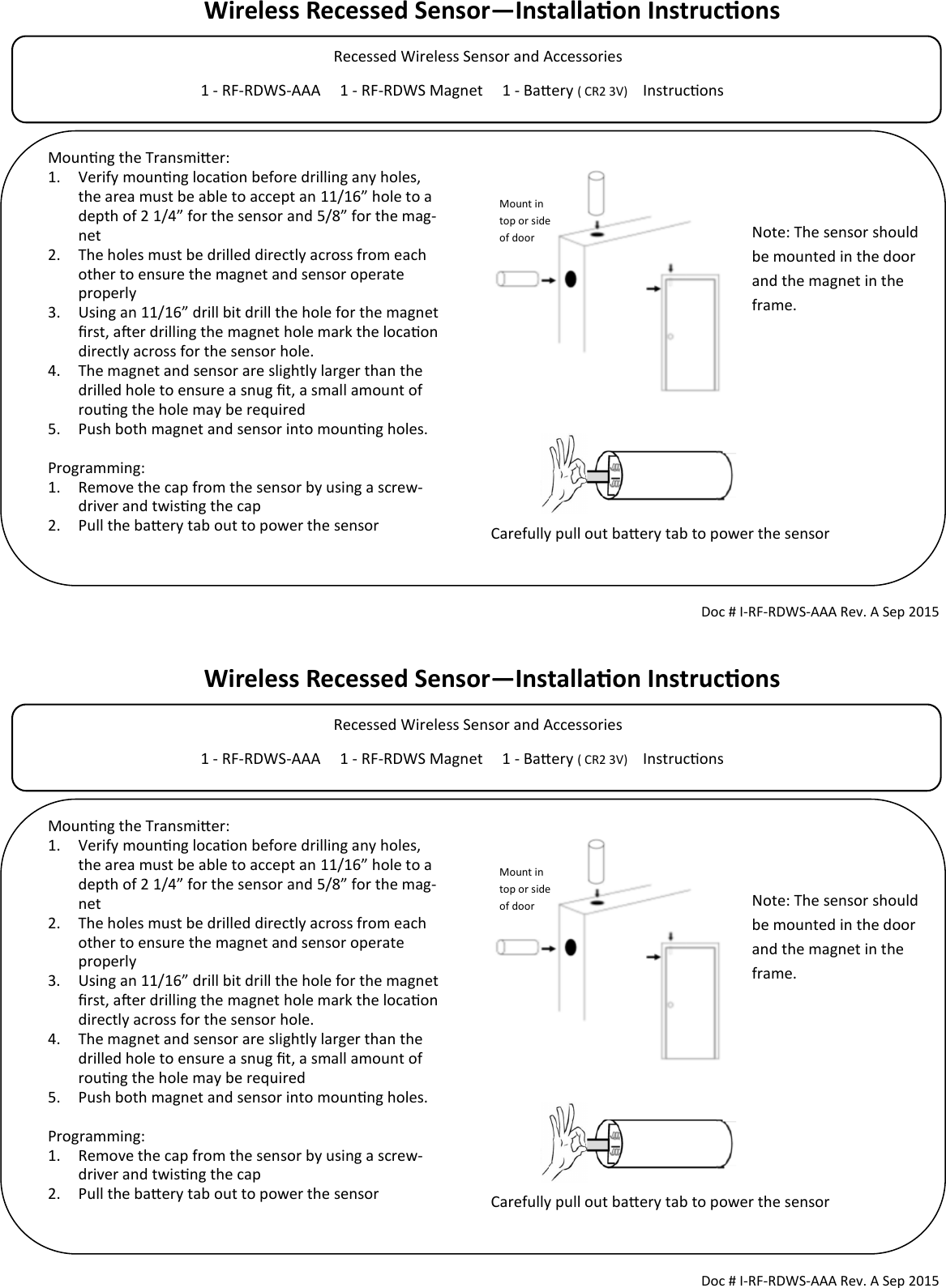 Wireless Recessed Sensor—Installaon Instrucons            Recessed Wireless Sensor and Accessories                                                                                            1 - RF-RDWS-AAA     1 - RF-RDWS Magnet     1 - Baery ( CR2 3V)     Instrucons                                        Doc # I-RF-RDWS-AAA Rev. A Sep 2015 Mounng the Transmier: 1. Verify mounng locaon before drilling any holes, the area must be able to accept an 11/16” hole to a depth of 2 1/4” for the sensor and 5/8” for the mag-net 2. The holes must be drilled directly across from each other to ensure the magnet and sensor operate properly 3. Using an 11/16” drill bit drill the hole for the magnet rst, aer drilling the magnet hole mark the locaon directly across for the sensor hole. 4. The magnet and sensor are slightly larger than the drilled hole to ensure a snug t, a small amount of roung the hole may be required 5. Push both magnet and sensor into mounng holes.  Programming: 1. Remove the cap from the sensor by using a screw-driver and twisng the cap 2. Pull the baery tab out to power the sensor  Note: The sensor should be mounted in the door and the magnet in the frame.  Carefully pull out baery tab to power the sensor Mount in top or side of door Wireless Recessed Sensor—Installaon Instrucons            Recessed Wireless Sensor and Accessories                                                                                            1 - RF-RDWS-AAA     1 - RF-RDWS Magnet     1 - Baery ( CR2 3V)     Instrucons                                        Doc # I-RF-RDWS-AAA Rev. A Sep 2015 Mounng the Transmier: 1. Verify mounng locaon before drilling any holes, the area must be able to accept an 11/16” hole to a depth of 2 1/4” for the sensor and 5/8” for the mag-net 2. The holes must be drilled directly across from each other to ensure the magnet and sensor operate properly 3. Using an 11/16” drill bit drill the hole for the magnet rst, aer drilling the magnet hole mark the locaon directly across for the sensor hole. 4. The magnet and sensor are slightly larger than the drilled hole to ensure a snug t, a small amount of roung the hole may be required 5. Push both magnet and sensor into mounng holes.  Programming: 1. Remove the cap from the sensor by using a screw-driver and twisng the cap 2. Pull the baery tab out to power the sensor  Note: The sensor should be mounted in the door and the magnet in the frame.  Carefully pull out baery tab to power the sensor Mount in top or side of door 