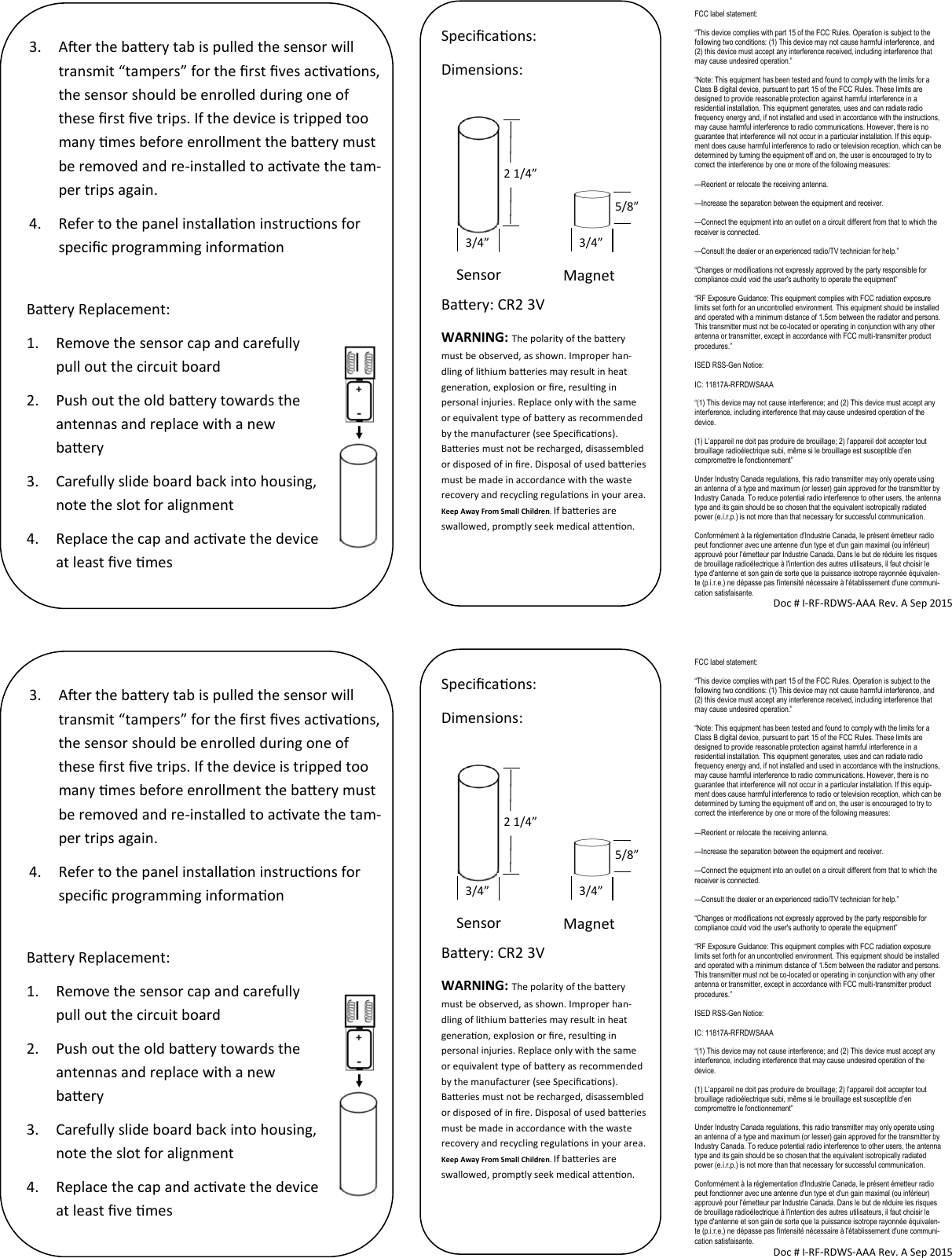 FCC label statement: “This device complies with part 15 of the FCC Rules. Operation is subject to the following two conditions: (1) This device may not cause harmful interference, and (2) this device must accept any interference received, including interference that may cause undesired operation.” “Note: This equipment has been tested and found to comply with the limits for a Class B digital device, pursuant to part 15 of the FCC Rules. These limits are designed to provide reasonable protection against harmful interference in a residential installation. This equipment generates, uses and can radiate radio frequency energy and, if not installed and used in accordance with the instructions, may cause harmful interference to radio communications. However, there is no guarantee that interference will not occur in a particular installation. If this equip-ment does cause harmful interference to radio or television reception, which can be determined by turning the equipment off and on, the user is encouraged to try to correct the interference by one or more of the following measures: —Reorient or relocate the receiving antenna. —Increase the separation between the equipment and receiver. —Connect the equipment into an outlet on a circuit different from that to which the receiver is connected. —Consult the dealer or an experienced radio/TV technician for help.” “Changes or modifications not expressly approved by the party responsible for compliance could void the user&apos;s authority to operate the equipment” “RF Exposure Guidance: This equipment complies with FCC radiation exposure limits set forth for an uncontrolled environment. This equipment should be installed and operated with a minimum distance of 1.5cm between the radiator and persons. This transmitter must not be co-located or operating in conjunction with any other antenna or transmitter, except in accordance with FCC multi-transmitter product procedures.” ISED RSS-Gen Notice: IC: 11817A-RFRDWSAAA “(1) This device may not cause interference; and (2) This device must accept any interference, including interference that may cause undesired operation of the device. (1) L’appareil ne doit pas produire de brouillage; 2) l’appareil doit accepter tout brouillage radioélectrique subi, même si le brouillage est susceptible d’en compromettre le fonctionnement” Under Industry Canada regulations, this radio transmitter may only operate using an antenna of a type and maximum (or lesser) gain approved for the transmitter by Industry Canada. To reduce potential radio interference to other users, the antenna type and its gain should be so chosen that the equivalent isotropically radiated power (e.i.r.p.) is not more than that necessary for successful communication. Conformément à la réglementation d&apos;Industrie Canada, le présent émetteur radio peut fonctionner avec une antenne d&apos;un type et d&apos;un gain maximal (ou inférieur) approuvé pour l&apos;émetteur par Industrie Canada. Dans le but de réduire les risques de brouillage radioélectrique à l&apos;intention des autres utilisateurs, il faut choisir le type d&apos;antenne et son gain de sorte que la puissance isotrope rayonnée équivalen-te (p.i.r.e.) ne dépasse pas l&apos;intensité nécessaire à l&apos;établissement d&apos;une communi-cation satisfaisante. Doc # I-RF-RDWS-AAA Rev. A Sep 2015 Specicaons: Dimensions:       Baery: CR2 3V WARNING: The polarity of the baery must be observed, as shown. Improper han-dling of lithium baeries may result in heat generaon, explosion or re, resulng in personal injuries. Replace only with the same or equivalent type of baery as recommended by the manufacturer (see Specicaons). Baeries must not be recharged, disassembled or disposed of in re. Disposal of used baeries must be made in accordance with the waste recovery and recycling regulaons in your area. Keep Away From Small Children. If baeries are swallowed, promptly seek medical aenon. 3. Aer the baery tab is pulled the sensor will transmit “tampers” for the rst ves acvaons, the sensor should be enrolled during one of these rst ve trips. If the device is tripped too many mes before enrollment the baery must be removed and re-installed to acvate the tam-per trips again. 4. Refer to the panel installaon instrucons for specic programming informaon Baery Replacement: 1. Remove the sensor cap and carefully pull out the circuit board 2. Push out the old baery towards the antennas and replace with a new baery 3. Carefully slide board back into housing, note the slot for alignment 4. Replace the cap and acvate the device at least ve mes  2 1/4” 3/4” 5/8” 3/4” Sensor Magnet FCC label statement: “This device complies with part 15 of the FCC Rules. Operation is subject to the following two conditions: (1) This device may not cause harmful interference, and (2) this device must accept any interference received, including interference that may cause undesired operation.” “Note: This equipment has been tested and found to comply with the limits for a Class B digital device, pursuant to part 15 of the FCC Rules. These limits are designed to provide reasonable protection against harmful interference in a residential installation. This equipment generates, uses and can radiate radio frequency energy and, if not installed and used in accordance with the instructions, may cause harmful interference to radio communications. However, there is no guarantee that interference will not occur in a particular installation. If this equip-ment does cause harmful interference to radio or television reception, which can be determined by turning the equipment off and on, the user is encouraged to try to correct the interference by one or more of the following measures: —Reorient or relocate the receiving antenna. —Increase the separation between the equipment and receiver. —Connect the equipment into an outlet on a circuit different from that to which the receiver is connected. —Consult the dealer or an experienced radio/TV technician for help.” “Changes or modifications not expressly approved by the party responsible for compliance could void the user&apos;s authority to operate the equipment” “RF Exposure Guidance: This equipment complies with FCC radiation exposure limits set forth for an uncontrolled environment. This equipment should be installed and operated with a minimum distance of 1.5cm between the radiator and persons. This transmitter must not be co-located or operating in conjunction with any other antenna or transmitter, except in accordance with FCC multi-transmitter product procedures.” ISED RSS-Gen Notice: IC: 11817A-RFRDWSAAA “(1) This device may not cause interference; and (2) This device must accept any interference, including interference that may cause undesired operation of the device. (1) L’appareil ne doit pas produire de brouillage; 2) l’appareil doit accepter tout brouillage radioélectrique subi, même si le brouillage est susceptible d’en compromettre le fonctionnement” Under Industry Canada regulations, this radio transmitter may only operate using an antenna of a type and maximum (or lesser) gain approved for the transmitter by Industry Canada. To reduce potential radio interference to other users, the antenna type and its gain should be so chosen that the equivalent isotropically radiated power (e.i.r.p.) is not more than that necessary for successful communication. Conformément à la réglementation d&apos;Industrie Canada, le présent émetteur radio peut fonctionner avec une antenne d&apos;un type et d&apos;un gain maximal (ou inférieur) approuvé pour l&apos;émetteur par Industrie Canada. Dans le but de réduire les risques de brouillage radioélectrique à l&apos;intention des autres utilisateurs, il faut choisir le type d&apos;antenne et son gain de sorte que la puissance isotrope rayonnée équivalen-te (p.i.r.e.) ne dépasse pas l&apos;intensité nécessaire à l&apos;établissement d&apos;une communi-cation satisfaisante. Doc # I-RF-RDWS-AAA Rev. A Sep 2015 Specicaons: Dimensions:       Baery: CR2 3V WARNING: The polarity of the baery must be observed, as shown. Improper han-dling of lithium baeries may result in heat generaon, explosion or re, resulng in personal injuries. Replace only with the same or equivalent type of baery as recommended by the manufacturer (see Specicaons). Baeries must not be recharged, disassembled or disposed of in re. Disposal of used baeries must be made in accordance with the waste recovery and recycling regulaons in your area. Keep Away From Small Children. If baeries are swallowed, promptly seek medical aenon. 3. Aer the baery tab is pulled the sensor will transmit “tampers” for the rst ves acvaons, the sensor should be enrolled during one of these rst ve trips. If the device is tripped too many mes before enrollment the baery must be removed and re-installed to acvate the tam-per trips again. 4. Refer to the panel installaon instrucons for specic programming informaon Baery Replacement: 1. Remove the sensor cap and carefully pull out the circuit board 2. Push out the old baery towards the antennas and replace with a new baery 3. Carefully slide board back into housing, note the slot for alignment 4. Replace the cap and acvate the device at least ve mes  2 1/4” 3/4” 5/8” 3/4” Sensor Magnet 