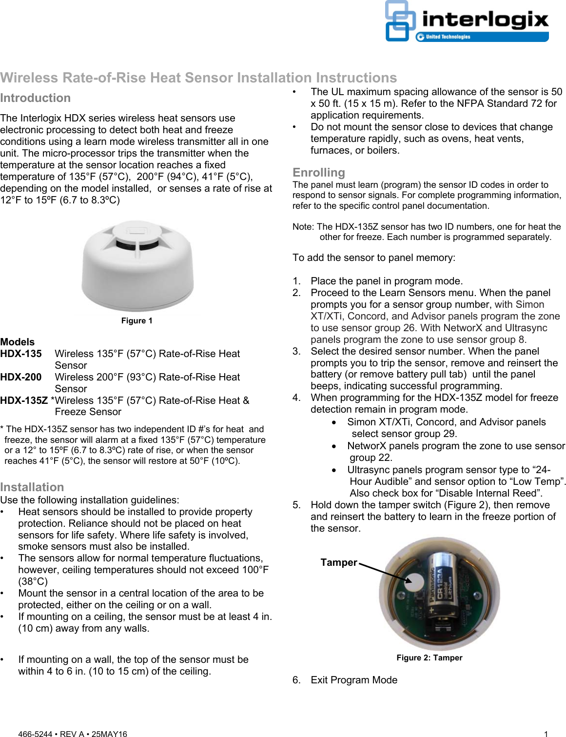 466-5244 • REV A • 25MAY16  1   Wireless Rate-of-Rise Heat Sensor Installation Instructions Introduction The Interlogix HDX series wireless heat sensors use electronic processing to detect both heat and freeze conditions using a learn mode wireless transmitter all in one unit. The micro-processor trips the transmitter when the temperature at the sensor location reaches a fixed temperature of 135°F (57°C),  200°F (94°C), 41°F (5°C), depending on the model installed,  or senses a rate of rise at 12°F to 15ºF (6.7 to 8.3ºC)  Figure 1  Models HDX-135  Wireless 135°F (57°C) Rate-of-Rise Heat Sensor HDX-200   Wireless 200°F (93°C) Rate-of-Rise Heat Sensor HDX-135Z * Wireless 135°F (57°C) Rate-of-Rise Heat &amp; Freeze Sensor * The HDX-135Z sensor has two independent ID #’s for heat  and freeze, the sensor will alarm at a fixed 135°F (57°C) temperature or a 12° to 15ºF (6.7 to 8.3ºC) rate of rise, or when the sensor reaches 41°F (5°C), the sensor will restore at 50°F (10ºC).  Installation Use the following installation guidelines:  •  Heat sensors should be installed to provide property protection. Reliance should not be placed on heat sensors for life safety. Where life safety is involved, smoke sensors must also be installed.  •  The sensors allow for normal temperature fluctuations, however, ceiling temperatures should not exceed 100°F (38°C)  •  Mount the sensor in a central location of the area to be protected, either on the ceiling or on a wall.  •  If mounting on a ceiling, the sensor must be at least 4 in. (10 cm) away from any walls.   •  If mounting on a wall, the top of the sensor must be within 4 to 6 in. (10 to 15 cm) of the ceiling. •  The UL maximum spacing allowance of the sensor is 50 x 50 ft. (15 x 15 m). Refer to the NFPA Standard 72 for application requirements. •  Do not mount the sensor close to devices that change temperature rapidly, such as ovens, heat vents, furnaces, or boilers.  Enrolling The panel must learn (program) the sensor ID codes in order to respond to sensor signals. For complete programming information, refer to the specific control panel documentation.   Note: The HDX-135Z sensor has two ID numbers, one for heat the other for freeze. Each number is programmed separately.   To add the sensor to panel memory:  1.  Place the panel in program mode.  2.  Proceed to the Learn Sensors menu. When the panel prompts you for a sensor group number, with Simon XT/XTi, Concord, and Advisor panels program the zone to use sensor group 26. With NetworX and Ultrasync panels program the zone to use sensor group 8.  3.  Select the desired sensor number. When the panel prompts you to trip the sensor, remove and reinsert the battery (or remove battery pull tab)  until the panel beeps, indicating successful programming. 4.  When programming for the HDX-135Z model for freeze detection remain in program mode.   Simon XT/XTi, Concord, and Advisor panels select sensor group 29.   NetworX panels program the zone to use sensor group 22.   Ultrasync panels program sensor type to “24-Hour Audible” and sensor option to “Low Temp”. Also check box for “Disable Internal Reed”. 5.  Hold down the tamper switch (Figure 2), then remove and reinsert the battery to learn in the freeze portion of the sensor.  Figure 2: Tamper  6.  Exit Program Mode  Tamper 