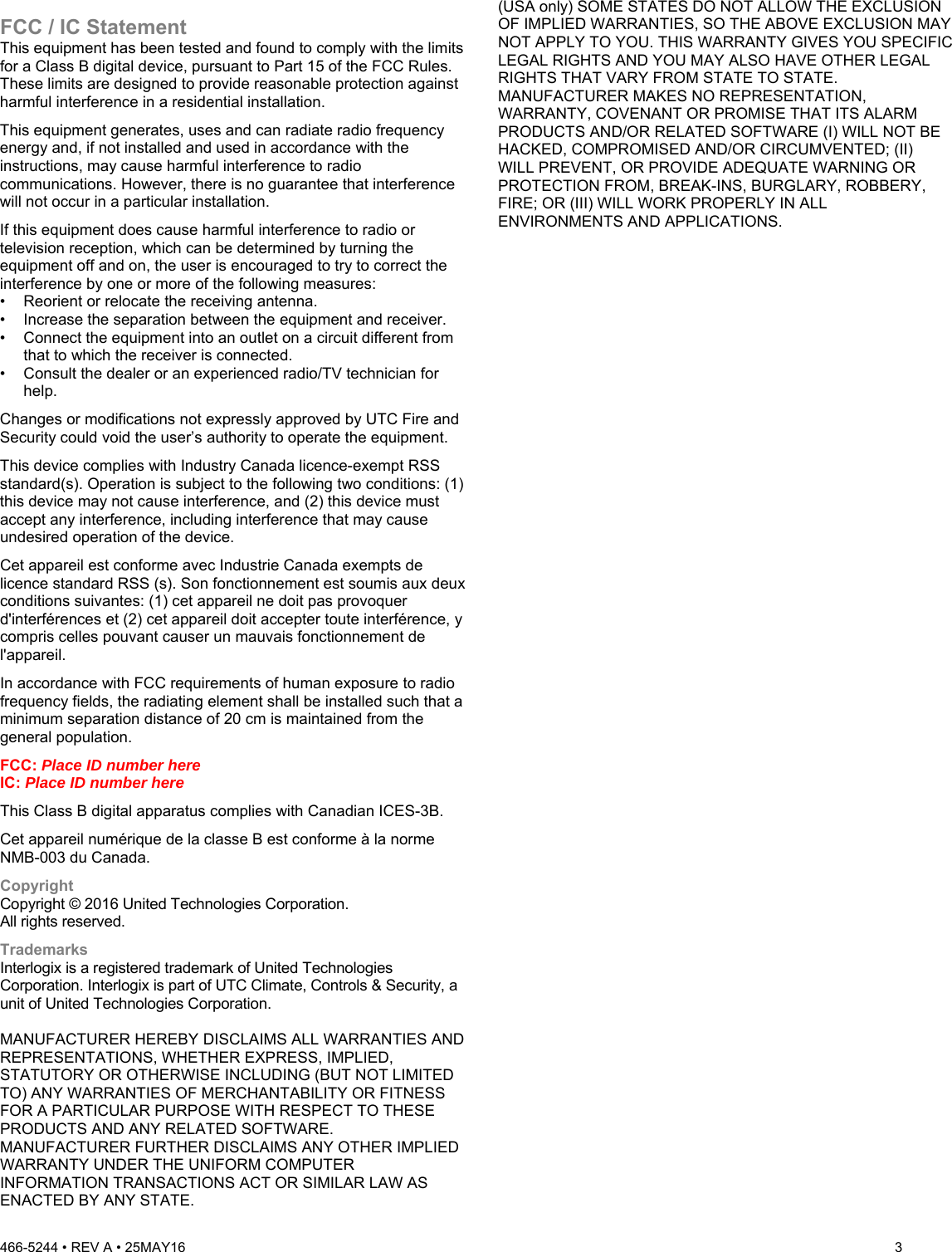 466-5244 • REV A • 25MAY16  3  FCC / IC Statement This equipment has been tested and found to comply with the limits for a Class B digital device, pursuant to Part 15 of the FCC Rules. These limits are designed to provide reasonable protection against harmful interference in a residential installation.  This equipment generates, uses and can radiate radio frequency energy and, if not installed and used in accordance with the instructions, may cause harmful interference to radio communications. However, there is no guarantee that interference will not occur in a particular installation.  If this equipment does cause harmful interference to radio or television reception, which can be determined by turning the equipment off and on, the user is encouraged to try to correct the interference by one or more of the following measures:  •  Reorient or relocate the receiving antenna.  •  Increase the separation between the equipment and receiver.  •  Connect the equipment into an outlet on a circuit different from that to which the receiver is connected.  •  Consult the dealer or an experienced radio/TV technician for help.  Changes or modifications not expressly approved by UTC Fire and Security could void the user’s authority to operate the equipment. This device complies with Industry Canada licence-exempt RSS standard(s). Operation is subject to the following two conditions: (1) this device may not cause interference, and (2) this device must accept any interference, including interference that may cause undesired operation of the device. Cet appareil est conforme avec Industrie Canada exempts de licence standard RSS (s). Son fonctionnement est soumis aux deux conditions suivantes: (1) cet appareil ne doit pas provoquer d&apos;interférences et (2) cet appareil doit accepter toute interférence, y compris celles pouvant causer un mauvais fonctionnement de l&apos;appareil. In accordance with FCC requirements of human exposure to radio frequency fields, the radiating element shall be installed such that a minimum separation distance of 20 cm is maintained from the general population. FCC: Place ID number here IC: Place ID number here This Class B digital apparatus complies with Canadian ICES-3B. Cet appareil numérique de la classe B est conforme à la norme NMB-003 du Canada. Copyright Copyright © 2016 United Technologies Corporation. All rights reserved. Trademarks Interlogix is a registered trademark of United Technologies Corporation. Interlogix is part of UTC Climate, Controls &amp; Security, a unit of United Technologies Corporation.  MANUFACTURER HEREBY DISCLAIMS ALL WARRANTIES AND REPRESENTATIONS, WHETHER EXPRESS, IMPLIED, STATUTORY OR OTHERWISE INCLUDING (BUT NOT LIMITED TO) ANY WARRANTIES OF MERCHANTABILITY OR FITNESS FOR A PARTICULAR PURPOSE WITH RESPECT TO THESE PRODUCTS AND ANY RELATED SOFTWARE.  MANUFACTURER FURTHER DISCLAIMS ANY OTHER IMPLIED WARRANTY UNDER THE UNIFORM COMPUTER INFORMATION TRANSACTIONS ACT OR SIMILAR LAW AS ENACTED BY ANY STATE.  (USA only) SOME STATES DO NOT ALLOW THE EXCLUSION OF IMPLIED WARRANTIES, SO THE ABOVE EXCLUSION MAY NOT APPLY TO YOU. THIS WARRANTY GIVES YOU SPECIFIC LEGAL RIGHTS AND YOU MAY ALSO HAVE OTHER LEGAL RIGHTS THAT VARY FROM STATE TO STATE.  MANUFACTURER MAKES NO REPRESENTATION, WARRANTY, COVENANT OR PROMISE THAT ITS ALARM PRODUCTS AND/OR RELATED SOFTWARE (I) WILL NOT BE HACKED, COMPROMISED AND/OR CIRCUMVENTED; (II) WILL PREVENT, OR PROVIDE ADEQUATE WARNING OR PROTECTION FROM, BREAK-INS, BURGLARY, ROBBERY, FIRE; OR (III) WILL WORK PROPERLY IN ALL ENVIRONMENTS AND APPLICATIONS.   