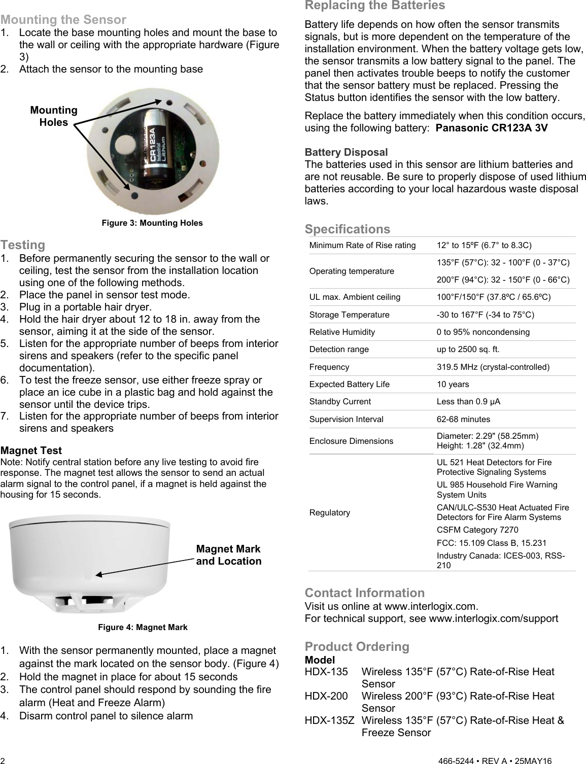 2   466-5244 • REV A • 25MAY16  Mounting the Sensor 1.  Locate the base mounting holes and mount the base to the wall or ceiling with the appropriate hardware (Figure 3) 2.  Attach the sensor to the mounting base   Figure 3: Mounting Holes  Testing 1.  Before permanently securing the sensor to the wall or ceiling, test the sensor from the installation location using one of the following methods.  2.  Place the panel in sensor test mode.  3.  Plug in a portable hair dryer.  4.  Hold the hair dryer about 12 to 18 in. away from the sensor, aiming it at the side of the sensor.  5.  Listen for the appropriate number of beeps from interior sirens and speakers (refer to the specific panel documentation).  6.  To test the freeze sensor, use either freeze spray or place an ice cube in a plastic bag and hold against the sensor until the device trips. 7.  Listen for the appropriate number of beeps from interior sirens and speakers  Magnet Test Note: Notify central station before any live testing to avoid fire response. The magnet test allows the sensor to send an actual alarm signal to the control panel, if a magnet is held against the housing for 15 seconds.   Figure 4: Magnet Mark  1.  With the sensor permanently mounted, place a magnet against the mark located on the sensor body. (Figure 4) 2.  Hold the magnet in place for about 15 seconds 3.  The control panel should respond by sounding the fire alarm (Heat and Freeze Alarm) 4.  Disarm control panel to silence alarm  Replacing the Batteries Battery life depends on how often the sensor transmits signals, but is more dependent on the temperature of the installation environment. When the battery voltage gets low, the sensor transmits a low battery signal to the panel. The panel then activates trouble beeps to notify the customer that the sensor battery must be replaced. Pressing the Status button identifies the sensor with the low battery.  Replace the battery immediately when this condition occurs, using the following battery:  Panasonic CR123A 3V  Battery Disposal The batteries used in this sensor are lithium batteries and are not reusable. Be sure to properly dispose of used lithium batteries according to your local hazardous waste disposal laws.  Specifications Minimum Rate of Rise rating  12° to 15ºF (6.7° to 8.3C)  Operating temperature 135°F (57°C): 32 - 100°F (0 - 37°C) 200°F (94°C): 32 - 150°F (0 - 66°C) UL max. Ambient ceiling  100°F/150°F (37.8ºC / 65.6ºC) Storage Temperature  -30 to 167°F (-34 to 75°C) Relative Humidity  0 to 95% noncondensing Detection range  up to 2500 sq. ft. Frequency  319.5 MHz (crystal-controlled) Expected Battery Life  10 years Standby Current  Less than 0.9 µA Supervision Interval  62-68 minutes Enclosure Dimensions  Diameter: 2.29&quot; (58.25mm) Height: 1.28&quot; (32.4mm) Regulatory UL 521 Heat Detectors for Fire Protective Signaling Systems UL 985 Household Fire Warning System Units CAN/ULC-S530 Heat Actuated Fire Detectors for Fire Alarm Systems CSFM Category 7270 FCC: 15.109 Class B, 15.231 Industry Canada: ICES-003, RSS-210  Contact Information Visit us online at www.interlogix.com. For technical support, see www.interlogix.com/support  Product Ordering Model HDX-135   Wireless 135°F (57°C) Rate-of-Rise Heat Sensor HDX-200  Wireless 200°F (93°C) Rate-of-Rise Heat Sensor HDX-135Z Wireless 135°F (57°C) Rate-of-Rise Heat &amp; Freeze Sensor Magnet Mark and LocationMounting Holes 