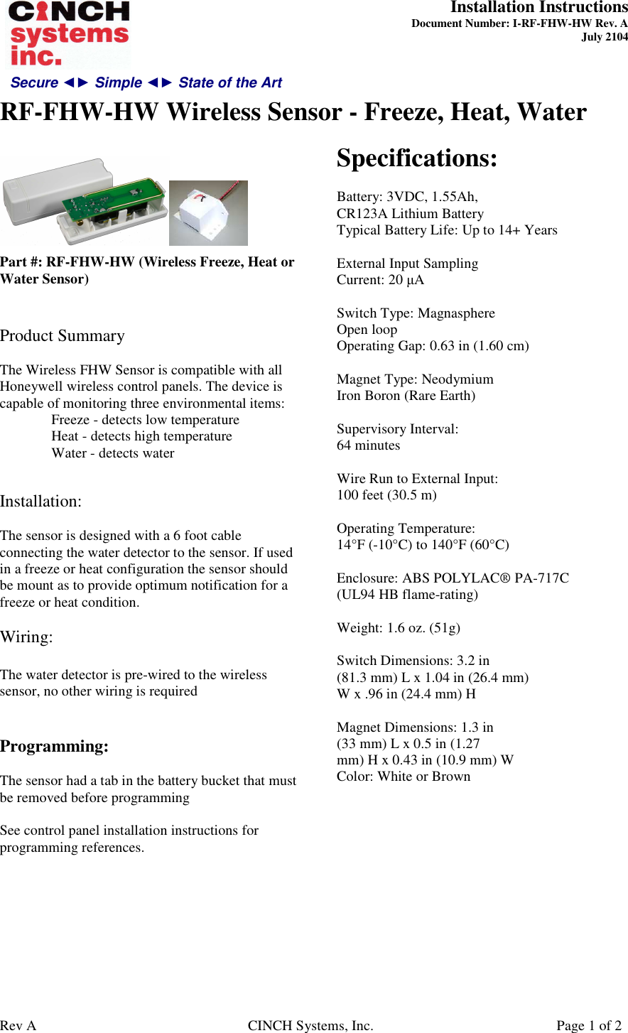 Secure ◄► Simple ◄► State of the Art  Installation Instructions  Document Number: I-RF-FHW-HW Rev. A July 2104     RF-FHW-HW Wireless Sensor - Freeze, Heat, Water   Rev A  CINCH Systems, Inc.  Page 1 of 2   Part #: RF-FHW-HW (Wireless Freeze, Heat or Water Sensor)   Product Summary  The Wireless FHW Sensor is compatible with all Honeywell wireless control panels. The device is capable of monitoring three environmental items:   Freeze - detects low temperature   Heat - detects high temperature   Water - detects water   Installation:  The sensor is designed with a 6 foot cable connecting the water detector to the sensor. If used in a freeze or heat configuration the sensor should be mount as to provide optimum notification for a freeze or heat condition.  Wiring:  The water detector is pre-wired to the wireless sensor, no other wiring is required   Programming:  The sensor had a tab in the battery bucket that must be removed before programming  See control panel installation instructions for programming references.       Specifications:  Battery: 3VDC, 1.55Ah, CR123A Lithium Battery Typical Battery Life: Up to 14+ Years  External Input Sampling Current: 20 µA  Switch Type: Magnasphere Open loop Operating Gap: 0.63 in (1.60 cm)  Magnet Type: Neodymium Iron Boron (Rare Earth)  Supervisory Interval: 64 minutes  Wire Run to External Input: 100 feet (30.5 m)  Operating Temperature: 14°F (-10°C) to 140°F (60°C)  Enclosure: ABS POLYLAC® PA-717C (UL94 HB flame-rating)  Weight: 1.6 oz. (51g)  Switch Dimensions: 3.2 in (81.3 mm) L x 1.04 in (26.4 mm) W x .96 in (24.4 mm) H  Magnet Dimensions: 1.3 in (33 mm) L x 0.5 in (1.27 mm) H x 0.43 in (10.9 mm) W Color: White or Brown  