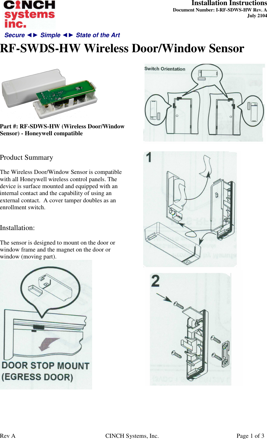 Secure ◄► Simple ◄► State of the Art  Installation Instructions  Document Number: I-RF-SDWS-HW Rev. A July 2104     RF-SWDS-HW Wireless Door/Window Sensor   Rev A  CINCH Systems, Inc.  Page 1 of 3   Part #: RF-SDWS-HW (Wireless Door/Window Sensor) - Honeywell compatible   Product Summary  The Wireless Door/Window Sensor is compatible with all Honeywell wireless control panels. The device is surface mounted and equipped with an internal contact and the capability of using an external contact.  A cover tamper doubles as an enrollment switch.   Installation:  The sensor is designed to mount on the door or window frame and the magnet on the door or window (moving part).          