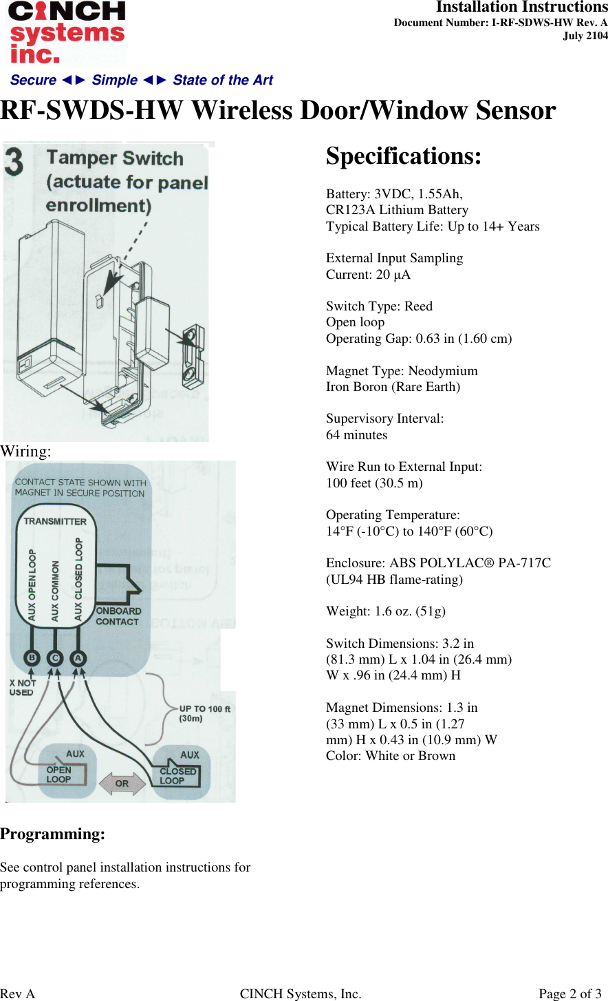 Secure ◄► Simple ◄► State of the Art  Installation Instructions  Document Number: I-RF-SDWS-HW Rev. A July 2104     RF-SWDS-HW Wireless Door/Window Sensor   Rev A  CINCH Systems, Inc.  Page 2 of 3  Wiring:   Programming:  See control panel installation instructions for programming references.   Specifications:  Battery: 3VDC, 1.55Ah, CR123A Lithium Battery Typical Battery Life: Up to 14+ Years  External Input Sampling Current: 20 µA  Switch Type: Reed Open loop Operating Gap: 0.63 in (1.60 cm)  Magnet Type: Neodymium Iron Boron (Rare Earth)  Supervisory Interval: 64 minutes  Wire Run to External Input: 100 feet (30.5 m)  Operating Temperature: 14°F (-10°C) to 140°F (60°C)  Enclosure: ABS POLYLAC® PA-717C (UL94 HB flame-rating)  Weight: 1.6 oz. (51g)  Switch Dimensions: 3.2 in (81.3 mm) L x 1.04 in (26.4 mm) W x .96 in (24.4 mm) H  Magnet Dimensions: 1.3 in (33 mm) L x 0.5 in (1.27 mm) H x 0.43 in (10.9 mm) W Color: White or Brown  