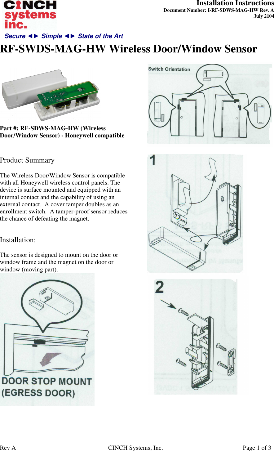 Secure ◄► Simple ◄► State of the Art  Installation Instructions  Document Number: I-RF-SDWS-MAG-HW Rev. A July 2104     RF-SWDS-MAG-HW Wireless Door/Window Sensor   Rev A  CINCH Systems, Inc.  Page 1 of 3   Part #: RF-SDWS-MAG-HW (Wireless Door/Window Sensor) - Honeywell compatible   Product Summary  The Wireless Door/Window Sensor is compatible with all Honeywell wireless control panels. The device is surface mounted and equipped with an internal contact and the capability of using an external contact.  A cover tamper doubles as an enrollment switch.  A tamper-proof sensor reduces the chance of defeating the magnet.   Installation:  The sensor is designed to mount on the door or window frame and the magnet on the door or window (moving part).          