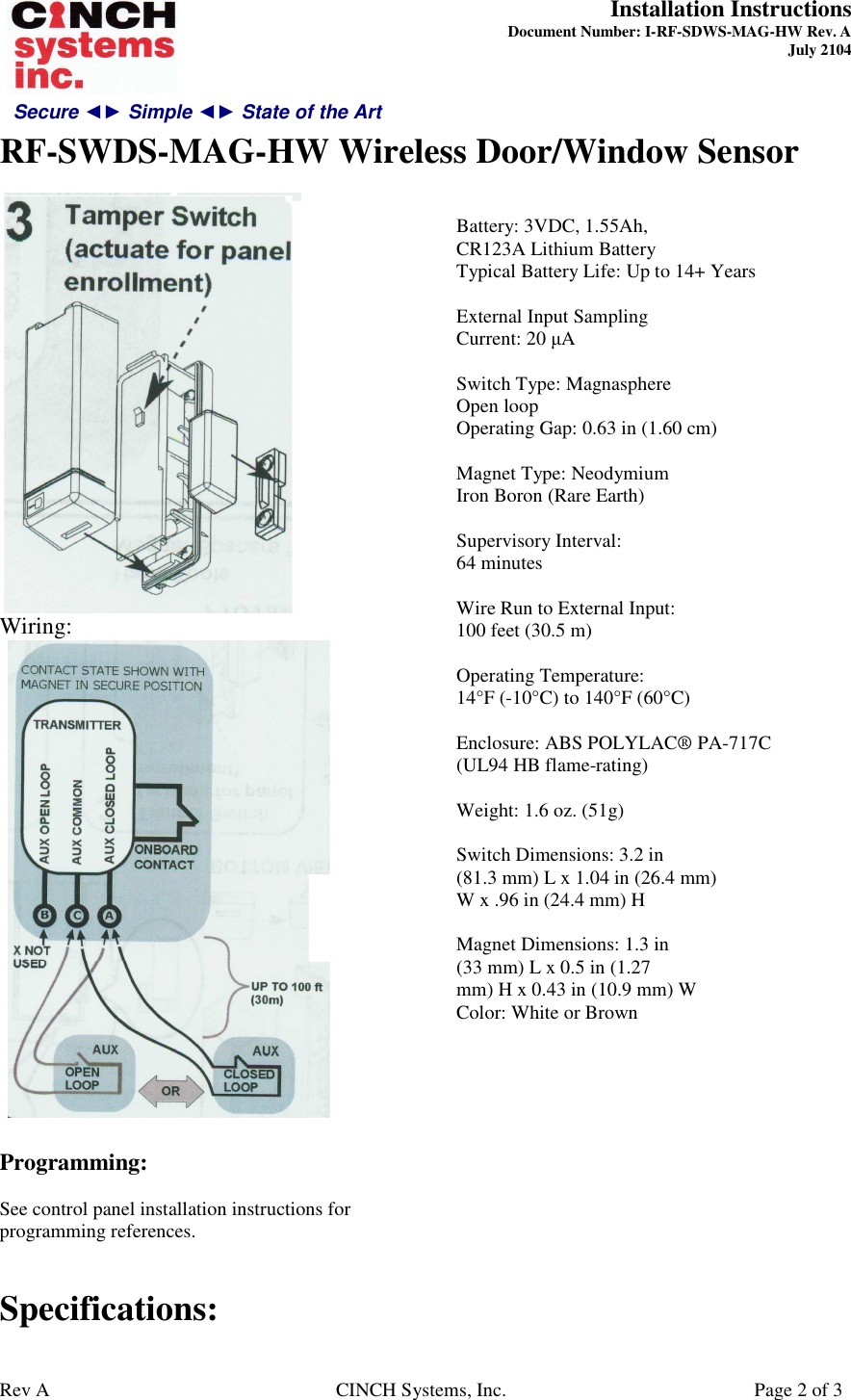 Secure ◄► Simple ◄► State of the Art  Installation Instructions  Document Number: I-RF-SDWS-MAG-HW Rev. A July 2104     RF-SWDS-MAG-HW Wireless Door/Window Sensor   Rev A  CINCH Systems, Inc.  Page 2 of 3  Wiring:   Programming:  See control panel installation instructions for programming references.   Specifications:  Battery: 3VDC, 1.55Ah, CR123A Lithium Battery Typical Battery Life: Up to 14+ Years  External Input Sampling Current: 20 µA  Switch Type: Magnasphere Open loop Operating Gap: 0.63 in (1.60 cm)  Magnet Type: Neodymium Iron Boron (Rare Earth)  Supervisory Interval: 64 minutes  Wire Run to External Input: 100 feet (30.5 m)  Operating Temperature: 14°F (-10°C) to 140°F (60°C)  Enclosure: ABS POLYLAC® PA-717C (UL94 HB flame-rating)  Weight: 1.6 oz. (51g)  Switch Dimensions: 3.2 in (81.3 mm) L x 1.04 in (26.4 mm) W x .96 in (24.4 mm) H  Magnet Dimensions: 1.3 in (33 mm) L x 0.5 in (1.27 mm) H x 0.43 in (10.9 mm) W Color: White or Brown  