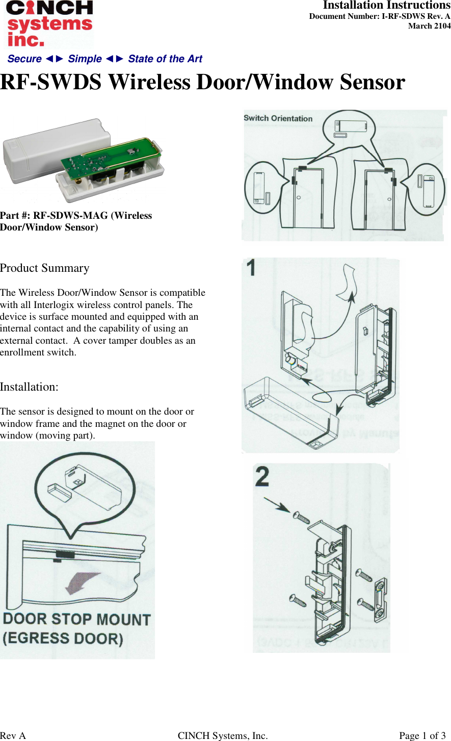 Secure ◄► Simple ◄► State of the Art  Installation Instructions  Document Number: I-RF-SDWS Rev. A March 2104     RF-SWDS Wireless Door/Window Sensor   Rev A  CINCH Systems, Inc.  Page 1 of 3   Part #: RF-SDWS-MAG (Wireless Door/Window Sensor)   Product Summary  The Wireless Door/Window Sensor is compatible with all Interlogix wireless control panels. The device is surface mounted and equipped with an internal contact and the capability of using an external contact.  A cover tamper doubles as an enrollment switch.   Installation:  The sensor is designed to mount on the door or window frame and the magnet on the door or window (moving part).          