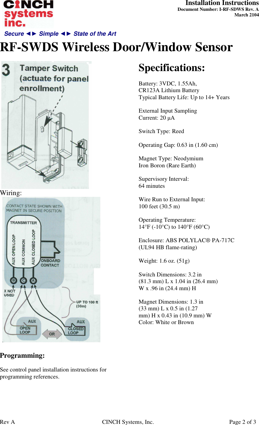 Secure ◄► Simple ◄► State of the Art  Installation Instructions  Document Number: I-RF-SDWS Rev. A March 2104     RF-SWDS Wireless Door/Window Sensor   Rev A  CINCH Systems, Inc.  Page 2 of 3  Wiring:   Programming:  See control panel installation instructions for programming references.   Specifications:  Battery: 3VDC, 1.55Ah, CR123A Lithium Battery Typical Battery Life: Up to 14+ Years  External Input Sampling Current: 20 µA  Switch Type: Reed  Operating Gap: 0.63 in (1.60 cm)  Magnet Type: Neodymium Iron Boron (Rare Earth)  Supervisory Interval: 64 minutes  Wire Run to External Input: 100 feet (30.5 m)  Operating Temperature: 14°F (-10°C) to 140°F (60°C)  Enclosure: ABS POLYLAC® PA-717C (UL94 HB flame-rating)  Weight: 1.6 oz. (51g)  Switch Dimensions: 3.2 in (81.3 mm) L x 1.04 in (26.4 mm) W x .96 in (24.4 mm) H  Magnet Dimensions: 1.3 in (33 mm) L x 0.5 in (1.27 mm) H x 0.43 in (10.9 mm) W Color: White or Brown  