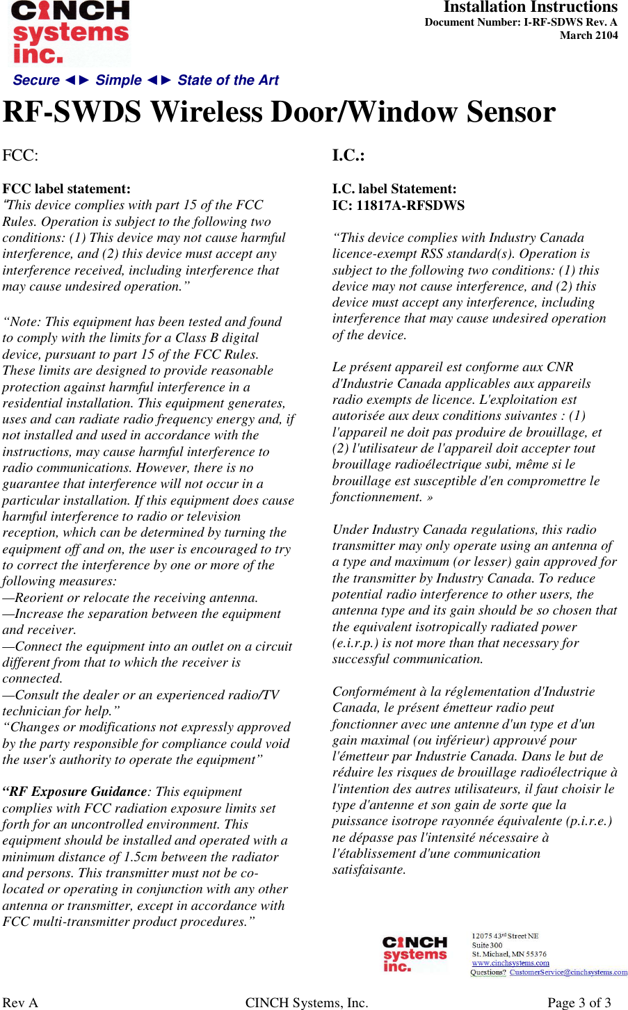 Secure ◄► Simple ◄► State of the Art  Installation Instructions  Document Number: I-RF-SDWS Rev. A March 2104     RF-SWDS Wireless Door/Window Sensor   Rev A  CINCH Systems, Inc.  Page 3 of 3 FCC:   FCC label statement: “This device complies with part 15 of the FCC Rules. Operation is subject to the following two conditions: (1) This device may not cause harmful interference, and (2) this device must accept any interference received, including interference that may cause undesired operation.”  “Note: This equipment has been tested and found to comply with the limits for a Class B digital device, pursuant to part 15 of the FCC Rules. These limits are designed to provide reasonable protection against harmful interference in a residential installation. This equipment generates, uses and can radiate radio frequency energy and, if not installed and used in accordance with the instructions, may cause harmful interference to radio communications. However, there is no guarantee that interference will not occur in a particular installation. If this equipment does cause harmful interference to radio or television reception, which can be determined by turning the equipment off and on, the user is encouraged to try to correct the interference by one or more of the following measures: —Reorient or relocate the receiving antenna. —Increase the separation between the equipment and receiver. —Connect the equipment into an outlet on a circuit different from that to which the receiver is connected. —Consult the dealer or an experienced radio/TV technician for help.” “Changes or modifications not expressly approved by the party responsible for compliance could void the user&apos;s authority to operate the equipment”  “RF Exposure Guidance: This equipment complies with FCC radiation exposure limits set forth for an uncontrolled environment. This equipment should be installed and operated with a minimum distance of 1.5cm between the radiator and persons. This transmitter must not be co-located or operating in conjunction with any other antenna or transmitter, except in accordance with FCC multi-transmitter product procedures.”  I.C.:  I.C. label Statement: IC: 11817A-RFSDWS  “This device complies with Industry Canada licence-exempt RSS standard(s). Operation is subject to the following two conditions: (1) this device may not cause interference, and (2) this device must accept any interference, including interference that may cause undesired operation of the device.   Le présent appareil est conforme aux CNR d&apos;Industrie Canada applicables aux appareils radio exempts de licence. L&apos;exploitation est autorisée aux deux conditions suivantes : (1) l&apos;appareil ne doit pas produire de brouillage, et (2) l&apos;utilisateur de l&apos;appareil doit accepter tout brouillage radioélectrique subi, même si le brouillage est susceptible d&apos;en compromettre le fonctionnement. »  Under Industry Canada regulations, this radio transmitter may only operate using an antenna of a type and maximum (or lesser) gain approved for the transmitter by Industry Canada. To reduce potential radio interference to other users, the antenna type and its gain should be so chosen that the equivalent isotropically radiated power (e.i.r.p.) is not more than that necessary for successful communication.   Conformément à la réglementation d&apos;Industrie Canada, le présent émetteur radio peut fonctionner avec une antenne d&apos;un type et d&apos;un gain maximal (ou inférieur) approuvé pour l&apos;émetteur par Industrie Canada. Dans le but de réduire les risques de brouillage radioélectrique à l&apos;intention des autres utilisateurs, il faut choisir le type d&apos;antenne et son gain de sorte que la puissance isotrope rayonnée équivalente (p.i.r.e.) ne dépasse pas l&apos;intensité nécessaire à l&apos;établissement d&apos;une communication satisfaisante.      