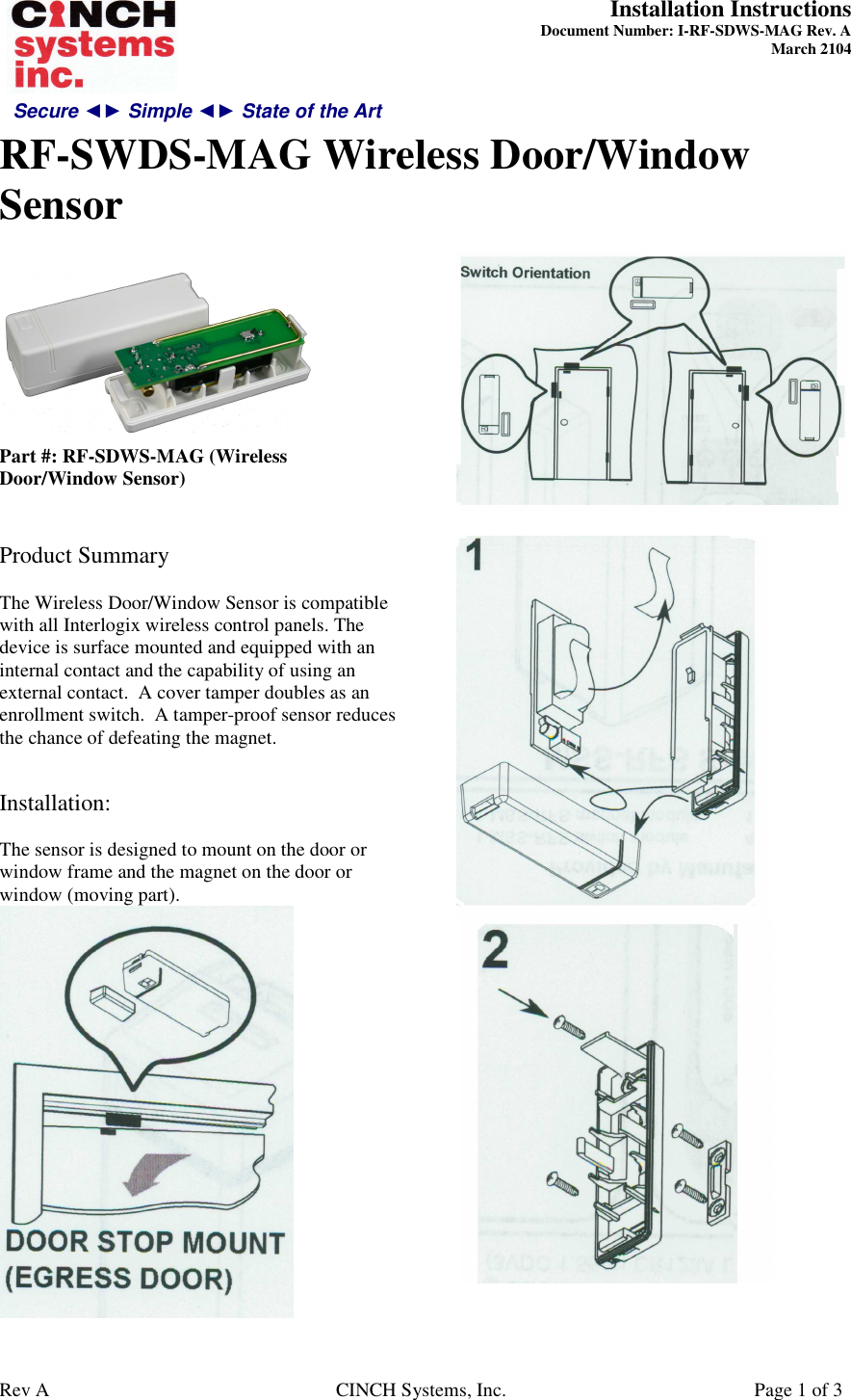 Secure ◄► Simple ◄► State of the Art  Installation Instructions  Document Number: I-RF-SDWS-MAG Rev. A March 2104     RF-SWDS-MAG Wireless Door/Window Sensor   Rev A  CINCH Systems, Inc.  Page 1 of 3   Part #: RF-SDWS-MAG (Wireless Door/Window Sensor)   Product Summary  The Wireless Door/Window Sensor is compatible with all Interlogix wireless control panels. The device is surface mounted and equipped with an internal contact and the capability of using an external contact.  A cover tamper doubles as an enrollment switch.  A tamper-proof sensor reduces the chance of defeating the magnet.   Installation:  The sensor is designed to mount on the door or window frame and the magnet on the door or window (moving part).          