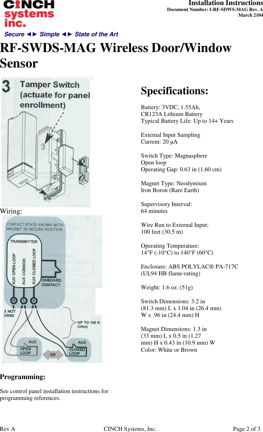 Secure ◄► Simple ◄► State of the Art  Installation Instructions  Document Number: I-RF-SDWS-MAG Rev. A March 2104     RF-SWDS-MAG Wireless Door/Window Sensor   Rev A  CINCH Systems, Inc.  Page 2 of 3  Wiring:   Programming:  See control panel installation instructions for programming references.   Specifications:  Battery: 3VDC, 1.55Ah, CR123A Lithium Battery Typical Battery Life: Up to 14+ Years  External Input Sampling Current: 20 µA  Switch Type: Magnasphere Open loop Operating Gap: 0.63 in (1.60 cm)  Magnet Type: Neodymium Iron Boron (Rare Earth)  Supervisory Interval: 64 minutes  Wire Run to External Input: 100 feet (30.5 m)  Operating Temperature: 14°F (-10°C) to 140°F (60°C)  Enclosure: ABS POLYLAC® PA-717C (UL94 HB flame-rating)  Weight: 1.6 oz. (51g)  Switch Dimensions: 3.2 in (81.3 mm) L x 1.04 in (26.4 mm) W x .96 in (24.4 mm) H  Magnet Dimensions: 1.3 in (33 mm) L x 0.5 in (1.27 mm) H x 0.43 in (10.9 mm) W Color: White or Brown  