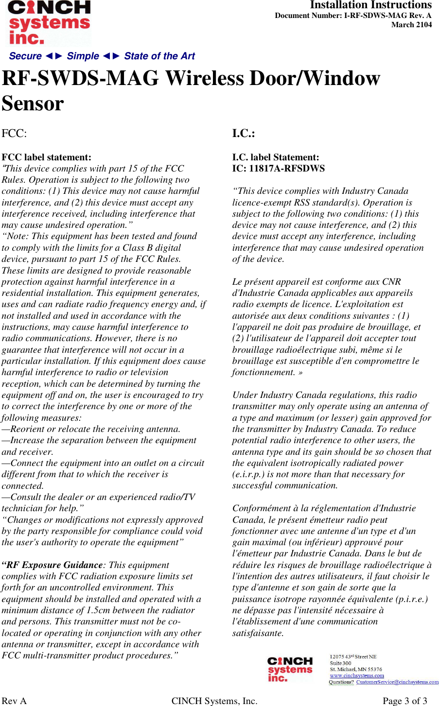 Secure ◄► Simple ◄► State of the Art  Installation Instructions  Document Number: I-RF-SDWS-MAG Rev. A March 2104     RF-SWDS-MAG Wireless Door/Window Sensor   Rev A  CINCH Systems, Inc.  Page 3 of 3 FCC:   FCC label statement: “This device complies with part 15 of the FCC Rules. Operation is subject to the following two conditions: (1) This device may not cause harmful interference, and (2) this device must accept any interference received, including interference that may cause undesired operation.” “Note: This equipment has been tested and found to comply with the limits for a Class B digital device, pursuant to part 15 of the FCC Rules. These limits are designed to provide reasonable protection against harmful interference in a residential installation. This equipment generates, uses and can radiate radio frequency energy and, if not installed and used in accordance with the instructions, may cause harmful interference to radio communications. However, there is no guarantee that interference will not occur in a particular installation. If this equipment does cause harmful interference to radio or television reception, which can be determined by turning the equipment off and on, the user is encouraged to try to correct the interference by one or more of the following measures: —Reorient or relocate the receiving antenna. —Increase the separation between the equipment and receiver. —Connect the equipment into an outlet on a circuit different from that to which the receiver is connected. —Consult the dealer or an experienced radio/TV technician for help.” “Changes or modifications not expressly approved by the party responsible for compliance could void the user&apos;s authority to operate the equipment”  “RF Exposure Guidance: This equipment complies with FCC radiation exposure limits set forth for an uncontrolled environment. This equipment should be installed and operated with a minimum distance of 1.5cm between the radiator and persons. This transmitter must not be co-located or operating in conjunction with any other antenna or transmitter, except in accordance with FCC multi-transmitter product procedures.” I.C.:  I.C. label Statement: IC: 11817A-RFSDWS  “This device complies with Industry Canada licence-exempt RSS standard(s). Operation is subject to the following two conditions: (1) this device may not cause interference, and (2) this device must accept any interference, including interference that may cause undesired operation of the device.   Le présent appareil est conforme aux CNR d&apos;Industrie Canada applicables aux appareils radio exempts de licence. L&apos;exploitation est autorisée aux deux conditions suivantes : (1) l&apos;appareil ne doit pas produire de brouillage, et (2) l&apos;utilisateur de l&apos;appareil doit accepter tout brouillage radioélectrique subi, même si le brouillage est susceptible d&apos;en compromettre le fonctionnement. »  Under Industry Canada regulations, this radio transmitter may only operate using an antenna of a type and maximum (or lesser) gain approved for the transmitter by Industry Canada. To reduce potential radio interference to other users, the antenna type and its gain should be so chosen that the equivalent isotropically radiated power (e.i.r.p.) is not more than that necessary for successful communication.   Conformément à la réglementation d&apos;Industrie Canada, le présent émetteur radio peut fonctionner avec une antenne d&apos;un type et d&apos;un gain maximal (ou inférieur) approuvé pour l&apos;émetteur par Industrie Canada. Dans le but de réduire les risques de brouillage radioélectrique à l&apos;intention des autres utilisateurs, il faut choisir le type d&apos;antenne et son gain de sorte que la puissance isotrope rayonnée équivalente (p.i.r.e.) ne dépasse pas l&apos;intensité nécessaire à l&apos;établissement d&apos;une communication satisfaisante.    
