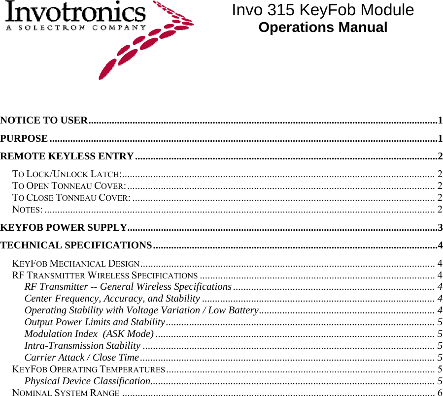  Invo 315 KeyFob Module Operations Manual   NOTICE TO USER.......................................................................................................................................1 PURPOSE......................................................................................................................................................1 REMOTE KEYLESS ENTRY.....................................................................................................................2 TO LOCK/UNLOCK LATCH:......................................................................................................................... 2 TO OPEN TONNEAU COVER:....................................................................................................................... 2 TO CLOSE TONNEAU COVER:..................................................................................................................... 2 NOTES:....................................................................................................................................................... 2 KEYFOB POWER SUPPLY........................................................................................................................3 TECHNICAL SPECIFICATIONS..............................................................................................................4 KEYFOB MECHANICAL DESIGN.................................................................................................................. 4 RF TRANSMITTER WIRELESS SPECIFICATIONS ........................................................................................... 4 RF Transmitter -- General Wireless Specifications.............................................................................. 4 Center Frequency, Accuracy, and Stability .......................................................................................... 4 Operating Stability with Voltage Variation / Low Battery.................................................................... 4 Output Power Limits and Stability........................................................................................................ 5 Modulation Index  (ASK Mode) ............................................................................................................ 5 Intra-Transmission Stability ................................................................................................................. 5 Carrier Attack / Close Time.................................................................................................................. 5 KEYFOB OPERATING TEMPERATURES........................................................................................................ 5 Physical Device Classification.............................................................................................................. 5 NOMINAL SYSTEM RANGE ......................................................................................................................... 6 
