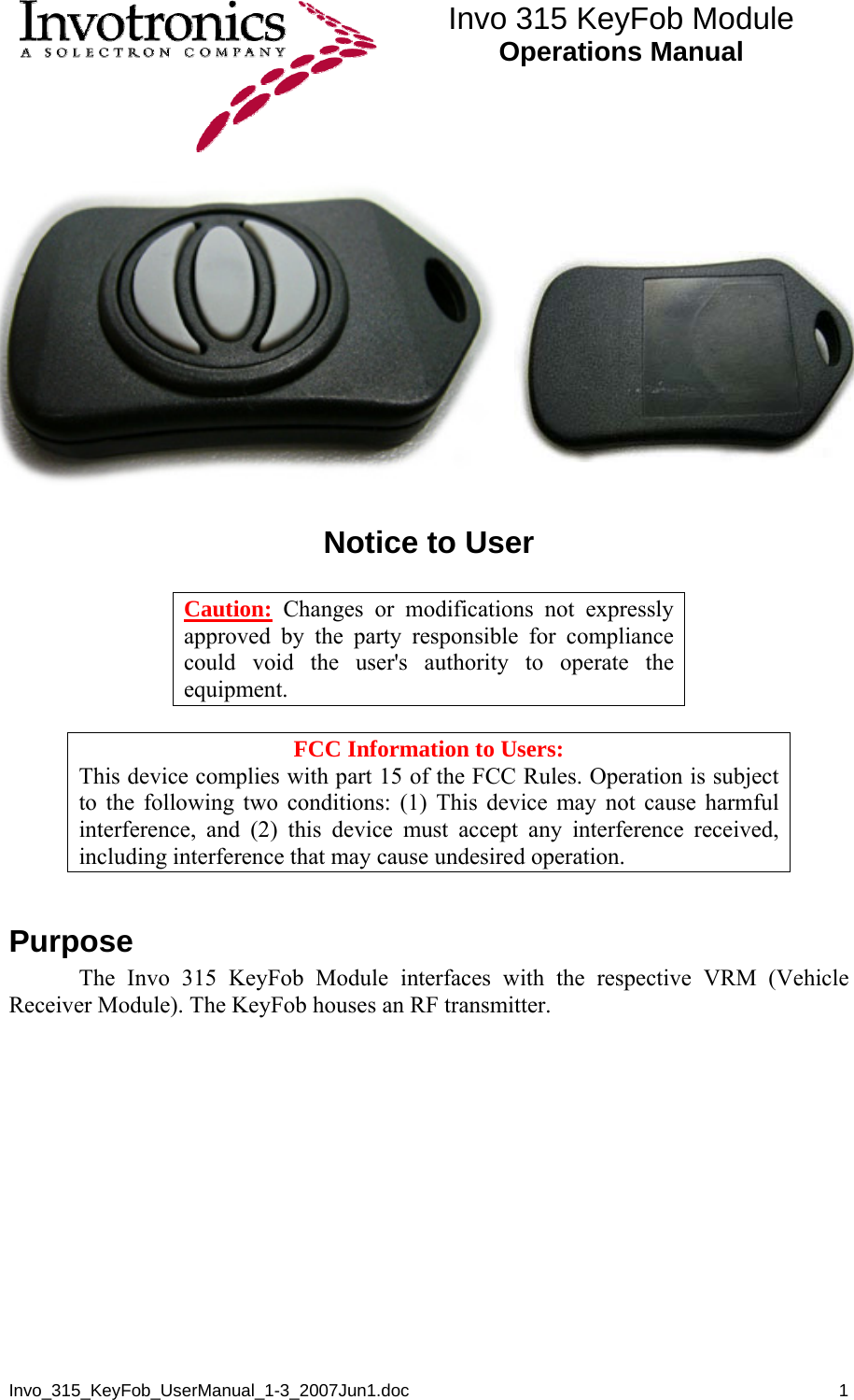  Invo 315 KeyFob Module Operations Manual  Invo_315_KeyFob_UserManual_1-3_2007Jun1.doc       1   Notice to User    Caution: Changes or modifications not expressly approved by the party responsible for compliance could void the user&apos;s authority to operate the equipment.  FCC Information to Users: This device complies with part 15 of the FCC Rules. Operation is subject to the following two conditions: (1) This device may not cause harmful interference, and (2) this device must accept any interference received, including interference that may cause undesired operation.  Purpose  The Invo 315 KeyFob Module interfaces with the respective VRM (Vehicle Receiver Module). The KeyFob houses an RF transmitter.   