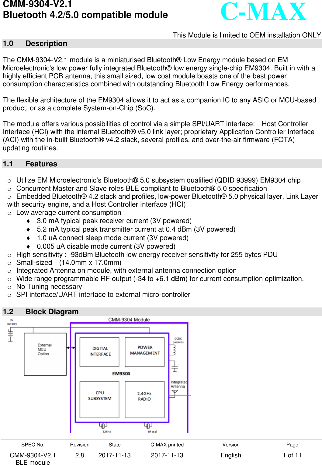   CMM-9304-V2.1 Bluetooth 4.2/5.0 compatible module      This Module is limited to OEM installation ONLY  SPEC No. CMM-9304-V2.1      BLE module Revision 2.8 State 2017-11-13 C-MAX printed   2017-11-13 Version English Page 1 of 11  C-MAX  1.0  Description  The CMM-9304-V2.1 module is a miniaturised Bluetooth®  Low Energy module based on EM Microelectronic&apos;s low power fully integrated Bluetooth®  low energy single-chip EM9304. Built in with a highly efficient PCB antenna, this small sized, low cost module boasts one of the best power consumption characteristics combined with outstanding Bluetooth Low Energy performances.  The flexible architecture of the EM9304 allows it to act as a companion IC to any ASIC or MCU-based product, or as a complete System-on-Chip (SoC). The module offers various possibilities of control via a simple SPI/UART interface:    Host Controller Interface (HCI) with the internal Bluetooth®  v5.0 link layer; proprietary Application Controller Interface (ACI) with the in-built Bluetooth®  v4.2 stack, several profiles, and over-the-air firmware (FOTA) updating routines. 1.1  Features  o  Utilize EM Microelectronic’s Bluetooth®  5.0 subsystem qualified (QDID 93999) EM9304 chip o  Concurrent Master and Slave roles BLE compliant to Bluetooth®  5.0 specification o  Embedded Bluetooth®  4.2 stack and profiles, low-power Bluetooth®  5.0 physical layer, Link Layer with security engine, and a Host Controller Interface (HCI) o  Low average current consumption  3.0 mA typical peak receiver current (3V powered)  5.2 mA typical peak transmitter current at 0.4 dBm (3V powered)   1.0 uA connect sleep mode current (3V powered)   0.005 uA disable mode current (3V powered) o  High sensitivity : -93dBm Bluetooth low energy receiver sensitivity for 255 bytes PDU o  Small-sized    (14.0mm x 17.0mm) o  Integrated Antenna on module, with external antenna connection option o  Wide range programmable RF output (-34 to +6.1 dBm) for current consumption optimization. o  No Tuning necessary o  SPI interface/UART interface to external micro-controller  1.2  Block Diagram  