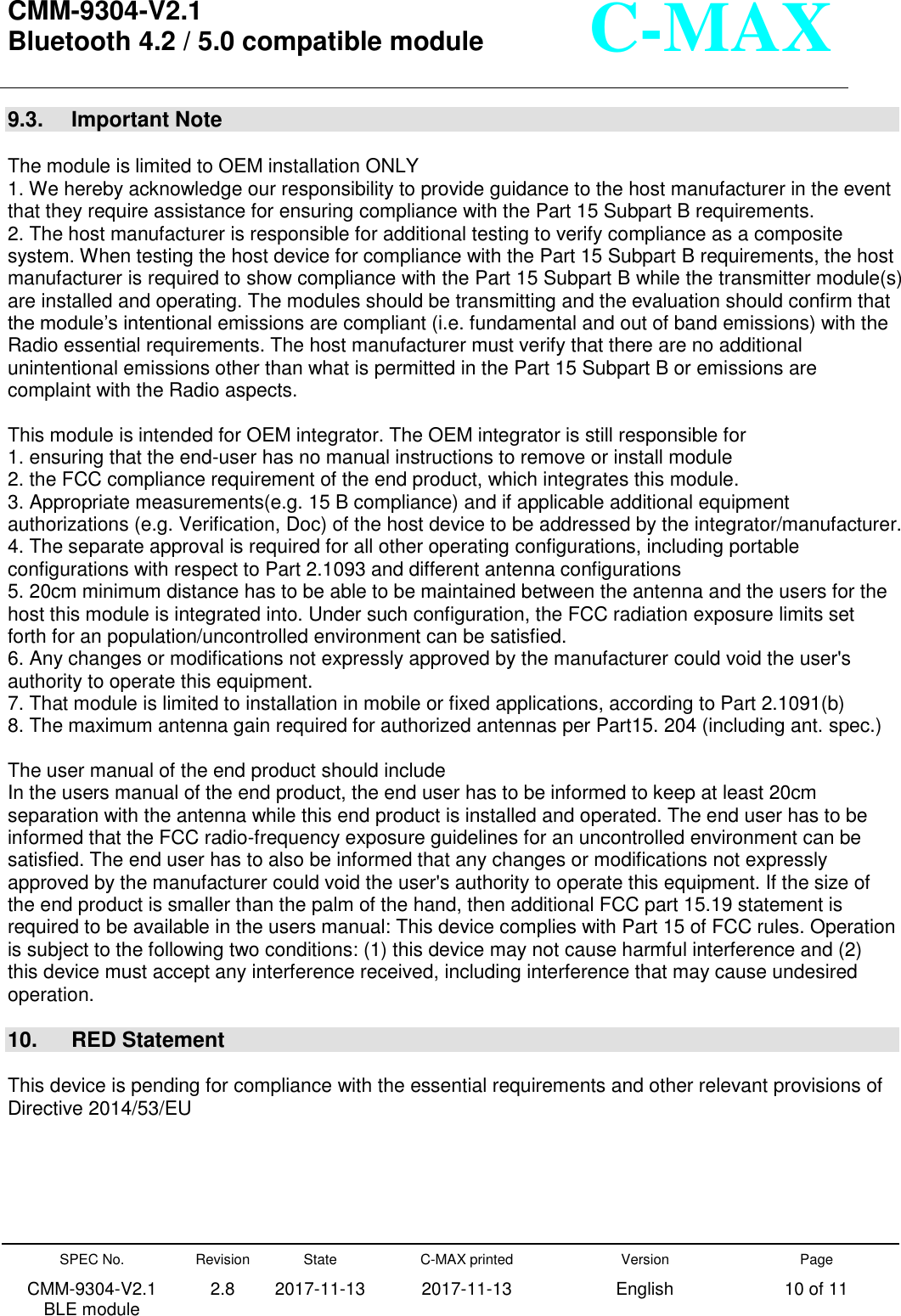  CMM-9304-V2.1 Bluetooth 4.2 / 5.0 compatible module       SPEC No. CMM-9304-V2.1         BLE module Revision 2.8 State 2017-11-13 C-MAX printed   2017-11-13 Version English Page 10 of 11  C-MAX 9.3.  Important Note  The module is limited to OEM installation ONLY   1. We hereby acknowledge our responsibility to provide guidance to the host manufacturer in the event that they require assistance for ensuring compliance with the Part 15 Subpart B requirements.   2. The host manufacturer is responsible for additional testing to verify compliance as a composite system. When testing the host device for compliance with the Part 15 Subpart B requirements, the host manufacturer is required to show compliance with the Part 15 Subpart B while the transmitter module(s) are installed and operating. The modules should be transmitting and the evaluation should confirm that the module’s intentional emissions are compliant (i.e. fundamental and out of band emissions) with the Radio essential requirements. The host manufacturer must verify that there are no additional unintentional emissions other than what is permitted in the Part 15 Subpart B or emissions are complaint with the Radio aspects.    This module is intended for OEM integrator. The OEM integrator is still responsible for   1. ensuring that the end-user has no manual instructions to remove or install module   2. the FCC compliance requirement of the end product, which integrates this module.   3. Appropriate measurements(e.g. 15 B compliance) and if applicable additional equipment authorizations (e.g. Verification, Doc) of the host device to be addressed by the integrator/manufacturer.   4. The separate approval is required for all other operating configurations, including portable configurations with respect to Part 2.1093 and different antenna configurations   5. 20cm minimum distance has to be able to be maintained between the antenna and the users for the host this module is integrated into. Under such configuration, the FCC radiation exposure limits set forth for an population/uncontrolled environment can be satisfied.   6. Any changes or modifications not expressly approved by the manufacturer could void the user&apos;s authority to operate this equipment.   7. That module is limited to installation in mobile or fixed applications, according to Part 2.1091(b) 8. The maximum antenna gain required for authorized antennas per Part15. 204 (including ant. spec.)  The user manual of the end product should include   In the users manual of the end product, the end user has to be informed to keep at least 20cm separation with the antenna while this end product is installed and operated. The end user has to be informed that the FCC radio-frequency exposure guidelines for an uncontrolled environment can be satisfied. The end user has to also be informed that any changes or modifications not expressly approved by the manufacturer could void the user&apos;s authority to operate this equipment. If the size of the end product is smaller than the palm of the hand, then additional FCC part 15.19 statement is required to be available in the users manual: This device complies with Part 15 of FCC rules. Operation is subject to the following two conditions: (1) this device may not cause harmful interference and (2) this device must accept any interference received, including interference that may cause undesired operation.    10.  RED Statement  This device is pending for compliance with the essential requirements and other relevant provisions of Directive 2014/53/EU      