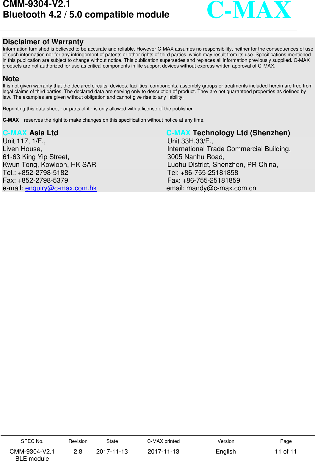  CMM-9304-V2.1 Bluetooth 4.2 / 5.0 compatible module       SPEC No. CMM-9304-V2.1         BLE module Revision 2.8 State 2017-11-13 C-MAX printed   2017-11-13 Version English Page 11 of 11  C-MAX Disclaimer of Warranty Information furnished is believed to be accurate and reliable. However C-MAX assumes no responsibility, neither for the consequences of use of such information nor for any infringement of patents or other rights of third parties, which may result from its use. Specifications mentioned in this publication are subject to change without notice. This publication supersedes and replaces all information previously supplied. C-MAX products are not authorized for use as critical components in life support devices without express written approval of C-MAX.      Note It is not given warranty that the declared circuits, devices, facilities, components, assembly groups or treatments included herein are free from legal claims of third parties. The declared data are serving only to description of product. They are not guaranteed properties as defined by law. The examples are given without obligation and cannot give rise to any liability.    Reprinting this data sheet - or parts of it - is only allowed with a license of the publisher.  C-MAX  reserves the right to make changes on this specification without notice at any time.    C-MAX Asia Ltd                C-MAX Technology Ltd (Shenzhen) Unit 117, 1/F.,                   Unit 33H,33/F., Liven House,                   International Trade Commercial Building, 61-63 King Yip Street,                3005 Nanhu Road,  Kwun Tong, Kowloon, HK SAR             Luohu District, Shenzhen, PR China, Tel.: +852-2798-5182                Tel: +86-755-25181858 Fax: +852-2798-5379                 Fax: +86-755-25181859 e-mail: enquiry@c-max.com.hk            email: mandy@c-max.com.cn    