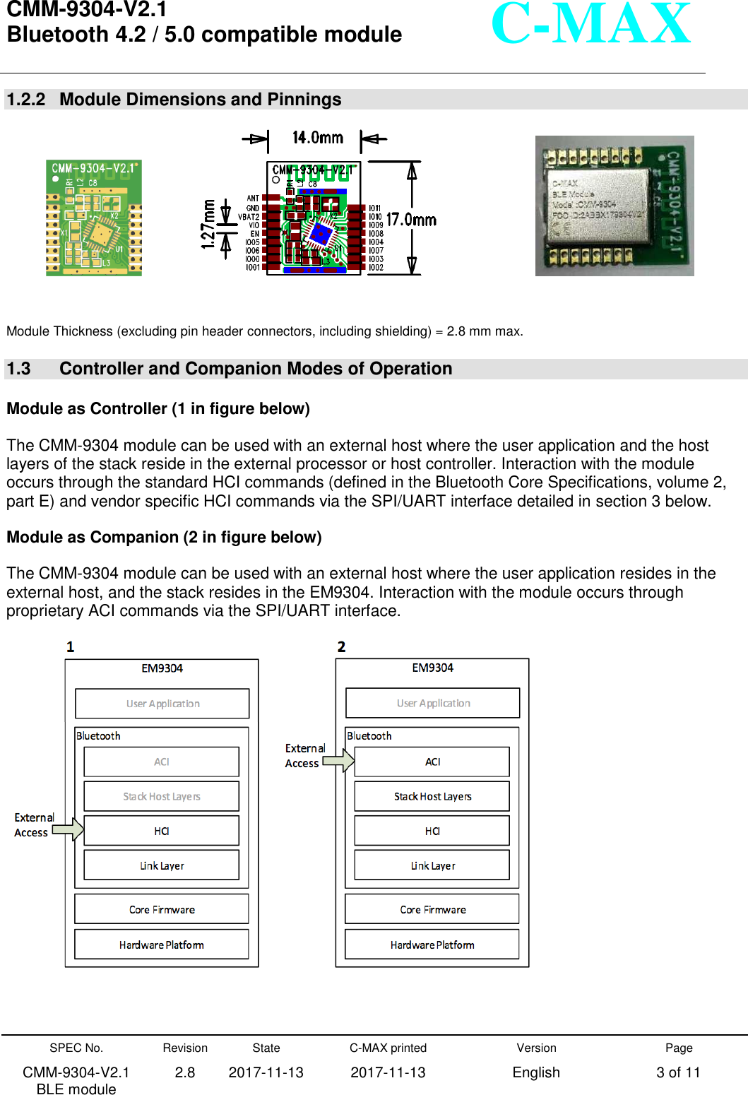  CMM-9304-V2.1 Bluetooth 4.2 / 5.0 compatible module       SPEC No. CMM-9304-V2.1         BLE module Revision 2.8 State 2017-11-13 C-MAX printed   2017-11-13 Version English Page 3 of 11  C-MAX 1.2.2   Module Dimensions and Pinnings                                        Module Thickness (excluding pin header connectors, including shielding) = 2.8 mm max.  1.3    Controller and Companion Modes of Operation  Module as Controller (1 in figure below) The CMM-9304 module can be used with an external host where the user application and the host layers of the stack reside in the external processor or host controller. Interaction with the module occurs through the standard HCI commands (defined in the Bluetooth Core Specifications, volume 2, part E) and vendor specific HCI commands via the SPI/UART interface detailed in section 3 below. Module as Companion (2 in figure below) The CMM-9304 module can be used with an external host where the user application resides in the external host, and the stack resides in the EM9304. Interaction with the module occurs through proprietary ACI commands via the SPI/UART interface.   