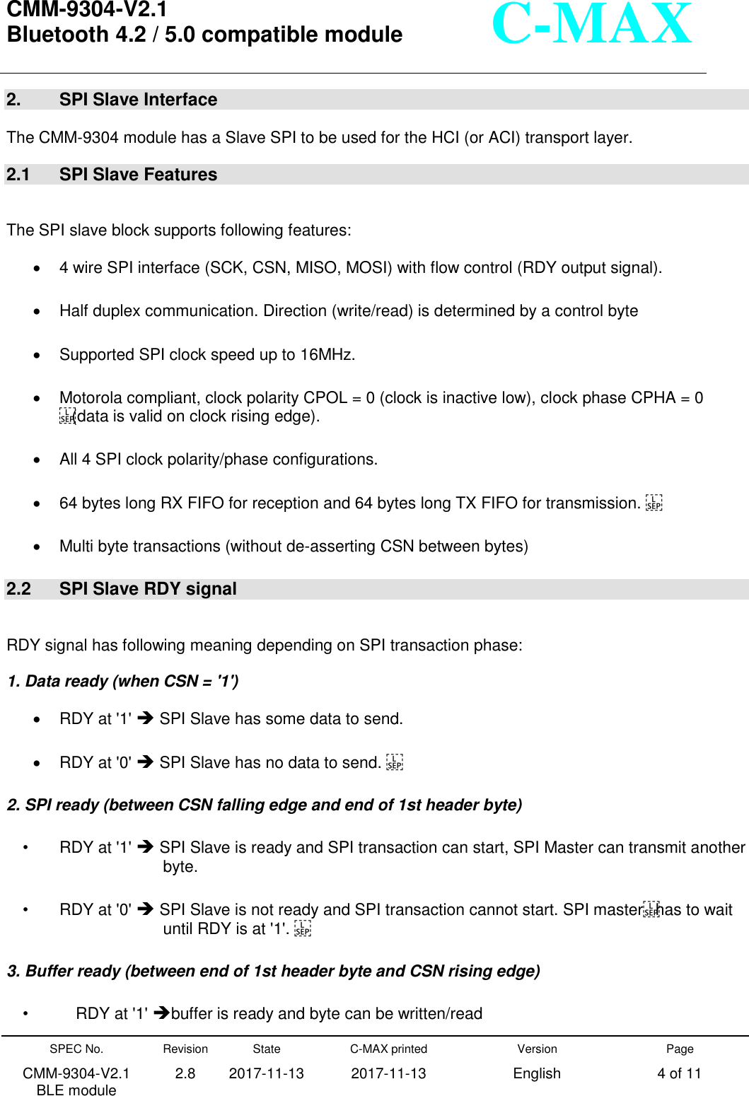  CMM-9304-V2.1 Bluetooth 4.2 / 5.0 compatible module       SPEC No. CMM-9304-V2.1         BLE module Revision 2.8 State 2017-11-13 C-MAX printed   2017-11-13 Version English Page 4 of 11  C-MAX 2.    SPI Slave Interface  The CMM-9304 module has a Slave SPI to be used for the HCI (or ACI) transport layer.   2.1  SPI Slave Features  The SPI slave block supports following features:   4 wire SPI interface (SCK, CSN, MISO, MOSI) with flow control (RDY output signal).   Half duplex communication. Direction (write/read) is determined by a control byte     Supported SPI clock speed up to 16MHz.     Motorola compliant, clock polarity CPOL = 0 (clock is inactive low), clock phase CPHA = 0 (data is valid on clock rising edge).     All 4 SPI clock polarity/phase configurations.     64 bytes long RX FIFO for reception and 64 bytes long TX FIFO for transmission.    Multi byte transactions (without de-asserting CSN between bytes)   2.2  SPI Slave RDY signal  RDY signal has following meaning depending on SPI transaction phase:   1. Data ready (when CSN = &apos;1&apos;)   RDY at &apos;1&apos;  SPI Slave has some data to send.     RDY at &apos;0&apos;  SPI Slave has no data to send.  2. SPI ready (between CSN falling edge and end of 1st header byte)   •  RDY at &apos;1&apos;  SPI Slave is ready and SPI transaction can start, SPI Master can transmit another byte. •  RDY at &apos;0&apos;  SPI Slave is not ready and SPI transaction cannot start. SPI masterhas to wait until RDY is at &apos;1&apos;.  3. Buffer ready (between end of 1st header byte and CSN rising edge)   •  RDY at &apos;1&apos; buffer is ready and byte can be written/read   