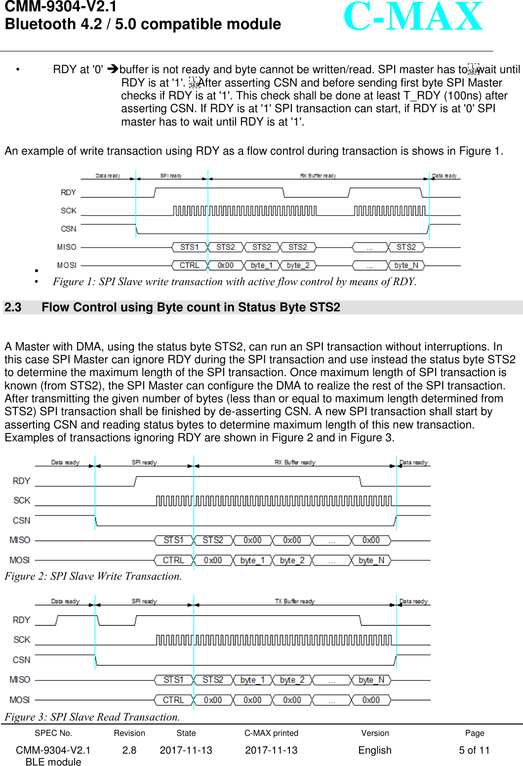  CMM-9304-V2.1 Bluetooth 4.2 / 5.0 compatible module       SPEC No. CMM-9304-V2.1         BLE module Revision 2.8 State 2017-11-13 C-MAX printed   2017-11-13 Version English Page 5 of 11  C-MAX •  RDY at &apos;0&apos; buffer is not ready and byte cannot be written/read. SPI master has towait until RDY is at &apos;1&apos;. After asserting CSN and before sending first byte SPI Master checks if RDY is at &apos;1&apos;. This check shall be done at least T_RDY (100ns) after asserting CSN. If RDY is at &apos;1&apos; SPI transaction can start, if RDY is at &apos;0&apos; SPI master has to wait until RDY is at &apos;1&apos;.   An example of write transaction using RDY as a flow control during transaction is shows in Figure 1. •  • Figure 1: SPI Slave write transaction with active flow control by means of RDY. 2.3  Flow Control using Byte count in Status Byte STS2  A Master with DMA, using the status byte STS2, can run an SPI transaction without interruptions. In this case SPI Master can ignore RDY during the SPI transaction and use instead the status byte STS2 to determine the maximum length of the SPI transaction. Once maximum length of SPI transaction is known (from STS2), the SPI Master can configure the DMA to realize the rest of the SPI transaction. After transmitting the given number of bytes (less than or equal to maximum length determined from STS2) SPI transaction shall be finished by de-asserting CSN. A new SPI transaction shall start by asserting CSN and reading status bytes to determine maximum length of this new transaction. Examples of transactions ignoring RDY are shown in Figure 2 and in Figure 3.  Figure 2: SPI Slave Write Transaction.  Figure 3: SPI Slave Read Transaction. 