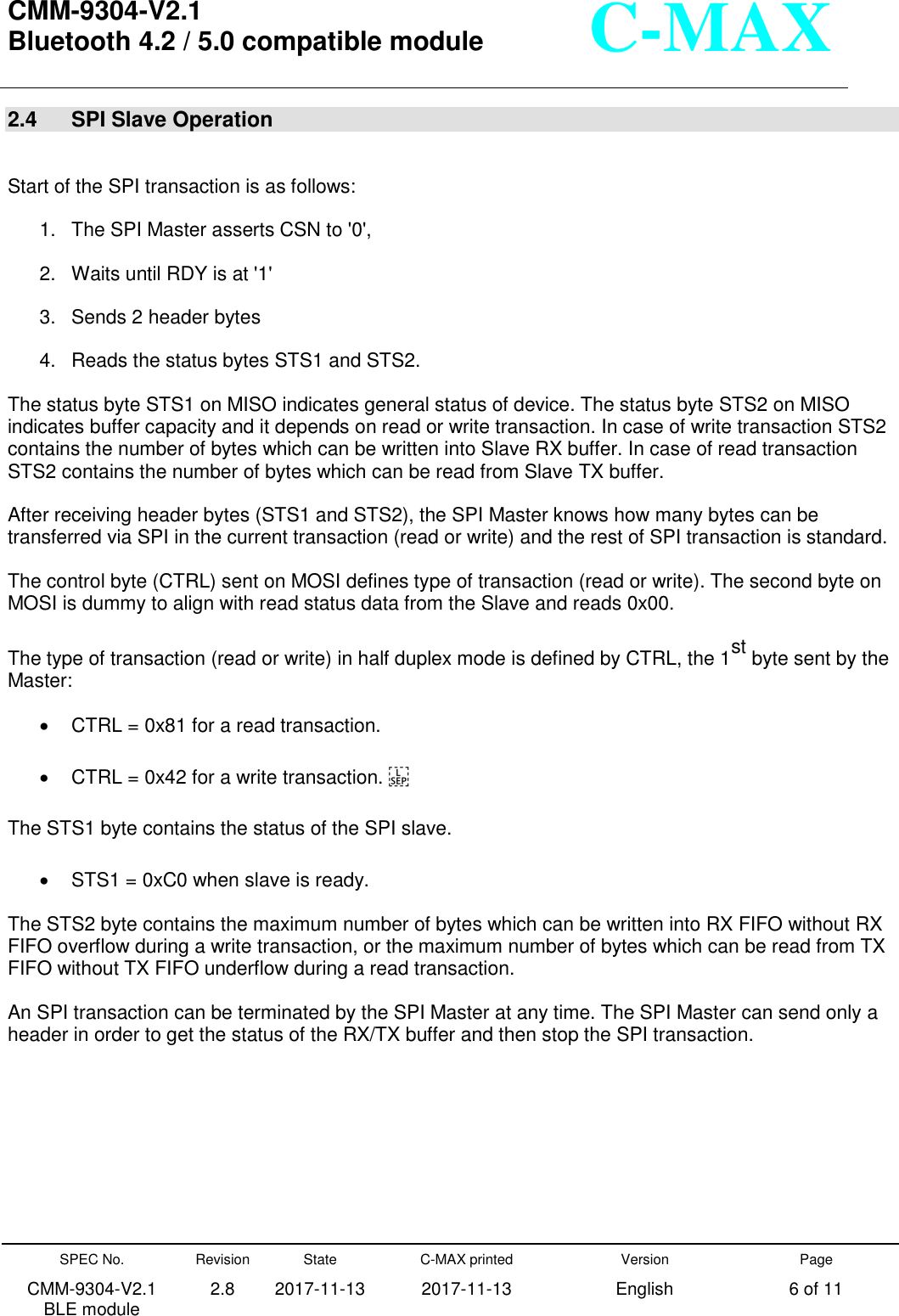  CMM-9304-V2.1 Bluetooth 4.2 / 5.0 compatible module       SPEC No. CMM-9304-V2.1         BLE module Revision 2.8 State 2017-11-13 C-MAX printed   2017-11-13 Version English Page 6 of 11  C-MAX 2.4  SPI Slave Operation  Start of the SPI transaction is as follows:   1.  The SPI Master asserts CSN to &apos;0&apos;,   2.  Waits until RDY is at &apos;1&apos;   3.  Sends 2 header bytes   4.  Reads the status bytes STS1 and STS2.   The status byte STS1 on MISO indicates general status of device. The status byte STS2 on MISO indicates buffer capacity and it depends on read or write transaction. In case of write transaction STS2 contains the number of bytes which can be written into Slave RX buffer. In case of read transaction STS2 contains the number of bytes which can be read from Slave TX buffer. After receiving header bytes (STS1 and STS2), the SPI Master knows how many bytes can be transferred via SPI in the current transaction (read or write) and the rest of SPI transaction is standard. The control byte (CTRL) sent on MOSI defines type of transaction (read or write). The second byte on MOSI is dummy to align with read status data from the Slave and reads 0x00. The type of transaction (read or write) in half duplex mode is defined by CTRL, the 1st byte sent by the Master:   CTRL = 0x81 for a read transaction.     CTRL = 0x42 for a write transaction.  The STS1 byte contains the status of the SPI slave.     STS1 = 0xC0 when slave is ready. The STS2 byte contains the maximum number of bytes which can be written into RX FIFO without RX FIFO overflow during a write transaction, or the maximum number of bytes which can be read from TX FIFO without TX FIFO underflow during a read transaction. An SPI transaction can be terminated by the SPI Master at any time. The SPI Master can send only a header in order to get the status of the RX/TX buffer and then stop the SPI transaction.     