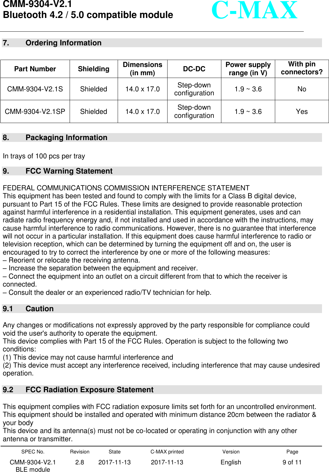  CMM-9304-V2.1 Bluetooth 4.2 / 5.0 compatible module       SPEC No. CMM-9304-V2.1         BLE module Revision 2.8 State 2017-11-13 C-MAX printed   2017-11-13 Version English Page 9 of 11  C-MAX 7.    Ordering Information   8.    Packaging Information  In trays of 100 pcs per tray  9.  FCC Warning Statement  FEDERAL COMMUNICATIONS COMMISSION INTERFERENCE STATEMENT This equipment has been tested and found to comply with the limits for a Class B digital device, pursuant to Part 15 of the FCC Rules. These limits are designed to provide reasonable protection against harmful interference in a residential installation. This equipment generates, uses and can radiate radio frequency energy and, if not installed and used in accordance with the instructions, may cause harmful interference to radio communications. However, there is no guarantee that interference will not occur in a particular installation. If this equipment does cause harmful interference to radio or television reception, which can be determined by turning the equipment off and on, the user is encouraged to try to correct the interference by one or more of the following measures: – Reorient or relocate the receiving antenna. – Increase the separation between the equipment and receiver. – Connect the equipment into an outlet on a circuit different from that to which the receiver is connected. – Consult the dealer or an experienced radio/TV technician for help.  9.1  Caution  Any changes or modifications not expressly approved by the party responsible for compliance could void the user&apos;s authority to operate the equipment. This device complies with Part 15 of the FCC Rules. Operation is subject to the following two conditions: (1) This device may not cause harmful interference and (2) This device must accept any interference received, including interference that may cause undesired operation.  9.2  FCC Radiation Exposure Statement  This equipment complies with FCC radiation exposure limits set forth for an uncontrolled environment. This equipment should be installed and operated with minimum distance 20cm between the radiator &amp; your body This device and its antenna(s) must not be co-located or operating in conjunction with any other antenna or transmitter. Part Number Shielding Dimensions (in mm)   DC-DC   Power supply range (in V) With pin connectors? CMM-9304-V2.1S Shielded 14.0 x 17.0   Step-down configuration 1.9 ~ 3.6 No CMM-9304-V2.1SP Shielded 14.0 x 17.0   Step-down configuration 1.9 ~ 3.6 Yes 