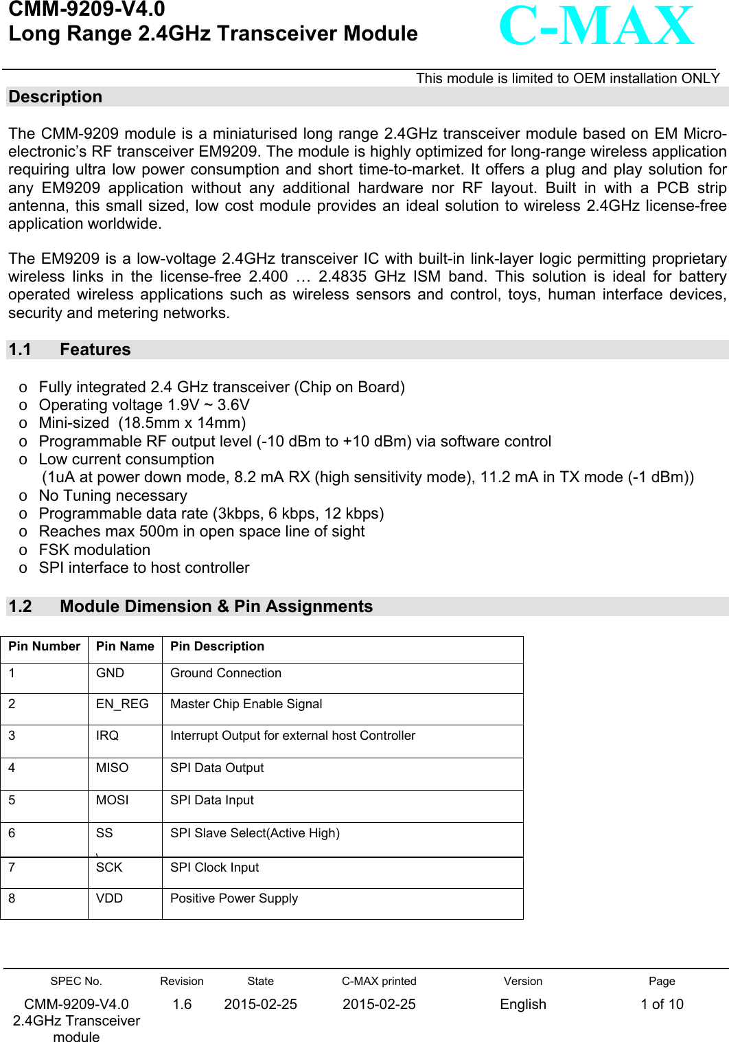   CMM-9209-V4.0 Long Range 2.4GHz Transceiver Module                                                                                                                    This module is limited to OEM installation ONLY SPEC No. CMM-9209-V4.0 2.4GHz Transceiver module Revision 1.6 State 2015-02-25C-MAX printed  2015-02-25 Version English Page 1 of 10  C-MAX Description  The CMM-9209 module is a miniaturised long range 2.4GHz transceiver module based on EM Micro-electronic’s RF transceiver EM9209. The module is highly optimized for long-range wireless application requiring ultra low  power  consumption and short time-to-market. It offers a  plug  and  play  solution  for any  EM9209  application  without  any  additional  hardware  nor  RF  layout. Built in with a PCB strip antenna, this  small sized, low cost module provides an ideal solution to wireless 2.4GHz license-free application worldwide.  The EM9209 is a low-voltage 2.4GHz transceiver IC with built-in link-layer logic permitting proprietary wireless  links  in  the  license-free  2.400  …  2.4835  GHz  ISM  band.  This  solution  is  ideal  for  battery operated  wireless  applications  such  as  wireless  sensors  and  control,  toys,  human  interface  devices, security and metering networks.  1.1  Features  o  Fully integrated 2.4 GHz transceiver (Chip on Board) o  Operating voltage 1.9V ~ 3.6V o  Mini-sized  (18.5mm x 14mm) o  Programmable RF output level (-10 dBm to +10 dBm) via software control o  Low current consumption  (1uA at power down mode, 8.2 mA RX (high sensitivity mode), 11.2 mA in TX mode (-1 dBm)) o  No Tuning necessary o  Programmable data rate (3kbps, 6 kbps, 12 kbps) o  Reaches max 500m in open space line of sight  o  FSK modulation  o  SPI interface to host controller  1.2  Module Dimension &amp; Pin Assignments  Pin Number  Pin Name  Pin Description 1  GND  Ground Connection 2  EN_REG  Master Chip Enable Signal  3  IRQ  Interrupt Output for external host Controller 4  MISO  SPI Data Output 5  MOSI  SPI Data Input 6  SS \SPI Slave Select(Active High) 7  SCK  SPI Clock Input 8  VDD  Positive Power Supply 