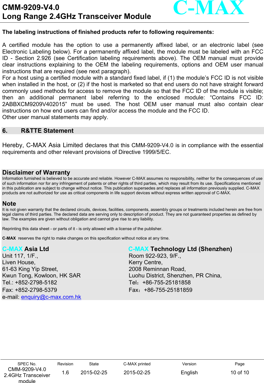   CMM-9209-V4.0 Long Range 2.4GHz Transceiver Module                                                                                                                 SPEC No. CMM-9209-V4.0 2.4GHz Transceiver module Revision 1.6 State 2015-02-25C-MAX printed  2015-02-25 Version English Page 10 of 10  C-MAX The labeling instructions of finished products refer to following requirements:  A  certified  module  has  the  option  to  use  a  permanently  affixed  label,  or  an  electronic  label  (see Electronic Labeling below). For a permanently affixed label, the module must be labeled with an FCC ID  -  Section  2.926  (see  Certification  labeling  requirements  above).  The  OEM  manual  must  provide clear  instructions  explaining  to  the  OEM  the  labeling  requirements,  options  and  OEM  user  manual instructions that are required (see next paragraph). For a host using a certified module with a standard fixed label, if (1) the module’s FCC ID is not visible when installed in the host, or (2) if the host is marketed so that end users do not have straight forward commonly used methods for access to remove the module so that the FCC ID of the module is visible; then  an  additional  permanent  label  referring  to  the  enclosed  module:  “Contains  FCC  ID: 2ABBXCM9209V402015”  must  be  used.  The  host  OEM  user  manual  must  also  contain  clear instructions on how end users can find and/or access the module and the FCC ID. Other user manual statements may apply.  6.  R&amp;TTE Statement Hereby, C-MAX Asia Limited declares that this CMM-9209-V4.0 is in compliance with the essential requirements and other relevant provisions of Directive 1999/5/EC.  Disclaimer of Warranty Information furnished is believed to be accurate and reliable. However C-MAX assumes no responsibility, neither for the consequences of use of such information nor for any infringement of patents or other rights of third parties, which may result from its use. Specifications mentioned in this publication are subject to change without notice. This publication supersedes and replaces all information previously supplied. C-MAX products are not authorized for use as critical components in life support devices without express written approval of C-MAX.    Note  It is not given warranty that the declared circuits, devices, facilities, components, assembly groups or treatments included herein are free from legal claims of third parties. The declared data are serving only to description of product. They are not guaranteed properties as defined by law. The examples are given without obligation and cannot give rise to any liability.   Reprinting this data sheet - or parts of it - is only allowed with a license of the publisher.  C-MAX  reserves the right to make changes on this specification without notice at any time.   C-MAX Asia Ltd                C-MAX Technology Ltd (Shenzhen) Unit 117, 1/F.,              Room 922-923, 9/F., Liven House,              Kerry Centre, 61-63 King Yip Street,                2008 Reminnan Road,   Kwun Tong, Kowloon, HK SAR             Luohu District, Shenzhen, PR China, Tel.: +852-2798-5182                Tel：+86-755-25181858 Fax: +852-2798-5379                  Fax：+86-755-25181859 e-mail: enquiry@c-max.com.hk 