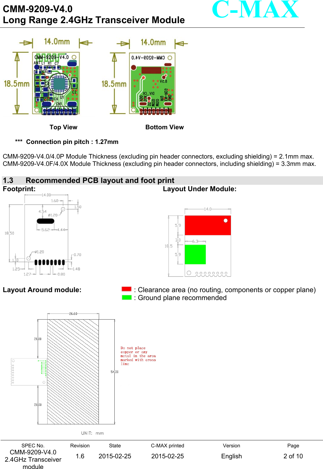   CMM-9209-V4.0 Long Range 2.4GHz Transceiver Module                                                                                                                 SPEC No. CMM-9209-V4.0 2.4GHz Transceiver module Revision 1.6 State 2015-02-25C-MAX printed  2015-02-25 Version English Page 2 of 10  C-MAX                    Top View                      Bottom View                      ***  Connection pin pitch : 1.27mm  CMM-9209-V4.0/4.0P Module Thickness (excluding pin header connectors, excluding shielding) = 2.1mm max. CMM-9209-V4.0F/4.0X Module Thickness (excluding pin header connectors, including shielding) = 3.3mm max.  1.3   Recommended PCB layout and foot print Footprint:       Layout Under Module:         Layout Around module:             : Clearance area (no routing, components or copper plane)     : Ground plane recommended    