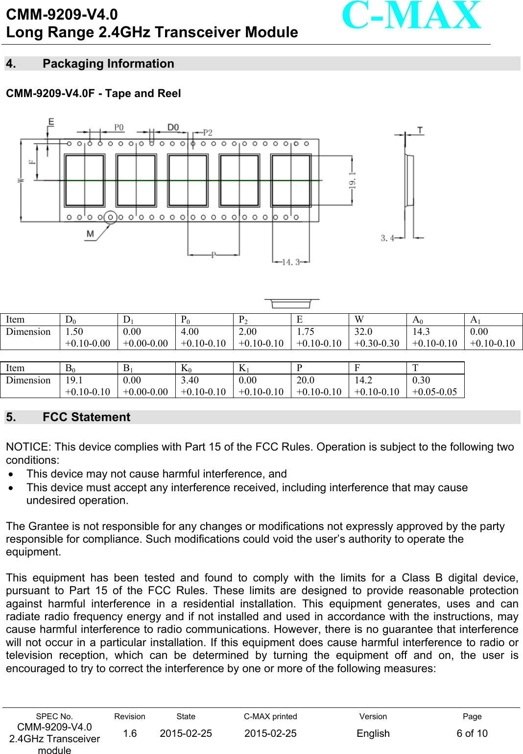  CMM-9209-V4.0 Long Range 2.4GHz Transceiver Module                                                                                                                 SPEC No. CMM-9209-V4.0 2.4GHz Transceiver module Revision 1.6 State 2015-02-25C-MAX printed  2015-02-25 Version English Page 6 of 10  C-MAX 4.   Packaging Information  CMM-9209-V4.0F - Tape and Reel   Item   D0 D1 P0 P2 E  W A0 A1 Dimension  1.50 +0.10-0.00 0.00 +0.00-0.00 4.00 +0.10-0.102.00 +0.10-0.101.75 +0.10-0.1032.0 +0.30-0.30 14.3 +0.10-0.100.00 +0.10-0.10 Item   B0 B1 K0 K1 P F T Dimension  19.1 +0.10-0.10 0.00 +0.00-0.00 3.40 +0.10-0.100.00 +0.10-0.1020.0 +0.10-0.1014.2 +0.10-0.10 0.30 +0.05-0.05 5.  FCC Statement  NOTICE: This device complies with Part 15 of the FCC Rules. Operation is subject to the following two conditions:    This device may not cause harmful interference, and    This device must accept any interference received, including interference that may cause undesired operation.  The Grantee is not responsible for any changes or modifications not expressly approved by the party responsible for compliance. Such modifications could void the user’s authority to operate the equipment.  This  equipment  has  been  tested  and  found  to  comply  with  the  limits  for  a  Class  B  digital  device, pursuant  to  Part  15  of  the  FCC  Rules.  These  limits  are  designed  to  provide  reasonable  protection against  harmful  interference  in  a  residential  installation.  This  equipment  generates,  uses  and  can radiate radio frequency energy and if not installed and used in accordance with the instructions, may cause harmful interference to radio communications. However, there is no guarantee that interference will not occur in a particular installation. If this equipment does cause harmful interference to radio or television  reception,  which  can  be  determined  by  turning  the  equipment  off  and  on,  the  user  is encouraged to try to correct the interference by one or more of the following measures:   