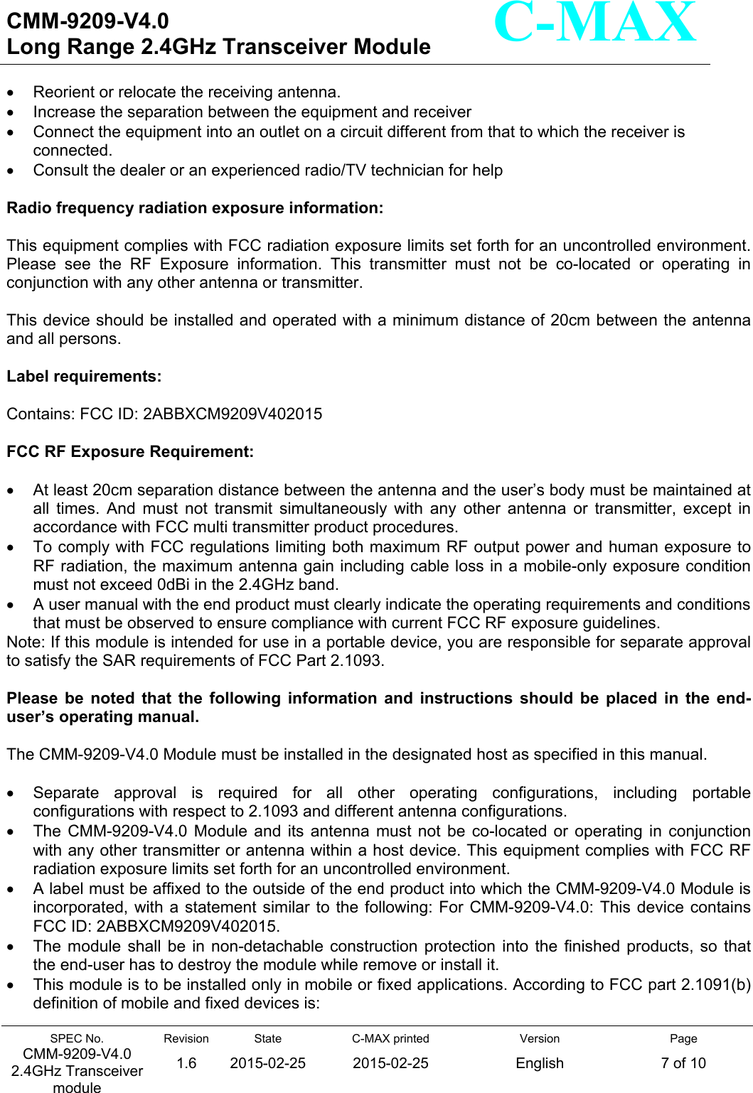   CMM-9209-V4.0 Long Range 2.4GHz Transceiver Module                                                                                                                 SPEC No. CMM-9209-V4.0 2.4GHz Transceiver module Revision 1.6 State 2015-02-25C-MAX printed  2015-02-25 Version English Page 7 of 10  C-MAX   Reorient or relocate the receiving antenna.   Increase the separation between the equipment and receiver   Connect the equipment into an outlet on a circuit different from that to which the receiver is connected.   Consult the dealer or an experienced radio/TV technician for help  Radio frequency radiation exposure information:  This equipment complies with FCC radiation exposure limits set forth for an uncontrolled environment. Please  see  the  RF  Exposure  information.  This  transmitter  must  not  be  co-located  or  operating  in conjunction with any other antenna or transmitter.  This device should be installed and operated with a minimum distance of 20cm between the antenna and all persons.  Label requirements:  Contains: FCC ID: 2ABBXCM9209V402015  FCC RF Exposure Requirement:    At least 20cm separation distance between the antenna and the user’s body must be maintained at all  times.  And  must  not  transmit  simultaneously  with  any  other  antenna  or  transmitter,  except  in accordance with FCC multi transmitter product procedures.   To comply with FCC regulations limiting both maximum RF output power and human exposure to RF radiation, the maximum antenna gain including cable loss in a mobile-only exposure condition must not exceed 0dBi in the 2.4GHz band.   A user manual with the end product must clearly indicate the operating requirements and conditions that must be observed to ensure compliance with current FCC RF exposure guidelines. Note: If this module is intended for use in a portable device, you are responsible for separate approval to satisfy the SAR requirements of FCC Part 2.1093.  Please  be  noted  that  the  following  information  and  instructions  should  be  placed  in  the  end-user’s operating manual.  The CMM-9209-V4.0 Module must be installed in the designated host as specified in this manual.    Separate  approval  is  required  for  all  other  operating  configurations,  including  portable configurations with respect to 2.1093 and different antenna configurations.   The  CMM-9209-V4.0  Module  and  its  antenna  must  not  be  co-located  or  operating  in  conjunction with any other transmitter or antenna within a host device. This equipment complies with FCC RF radiation exposure limits set forth for an uncontrolled environment.   A label must be affixed to the outside of the end product into which the CMM-9209-V4.0 Module is incorporated, with  a  statement similar to the following: For CMM-9209-V4.0: This  device  contains FCC ID: 2ABBXCM9209V402015.   The  module  shall  be  in non-detachable  construction  protection into  the finished products, so  that the end-user has to destroy the module while remove or install it.   This module is to be installed only in mobile or fixed applications. According to FCC part 2.1091(b) definition of mobile and fixed devices is: 