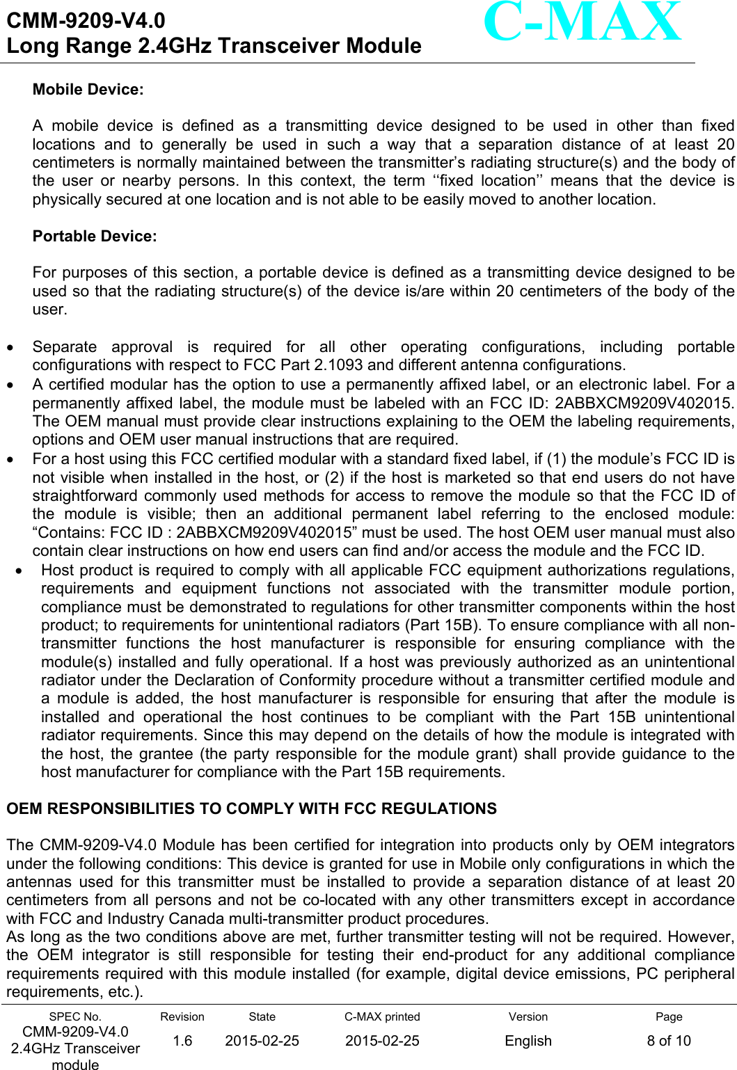   CMM-9209-V4.0 Long Range 2.4GHz Transceiver Module                                                                                                                 SPEC No. CMM-9209-V4.0 2.4GHz Transceiver module Revision 1.6 State 2015-02-25C-MAX printed  2015-02-25 Version English Page 8 of 10  C-MAX Mobile Device:  A  mobile  device  is  defined  as  a  transmitting  device  designed  to  be  used  in  other  than  fixed locations  and  to  generally  be  used  in  such  a  way  that  a  separation  distance  of  at  least  20 centimeters is normally maintained between the transmitter’s radiating structure(s) and the body of the  user  or  nearby  persons.  In  this  context,  the  term  ‘‘fixed  location’’  means  that  the  device  is physically secured at one location and is not able to be easily moved to another location.  Portable Device:  For purposes of this section, a portable device is defined as a transmitting device designed to be used so that the radiating structure(s) of the device is/are within 20 centimeters of the body of the user.    Separate  approval  is  required  for  all  other  operating  configurations,  including  portable configurations with respect to FCC Part 2.1093 and different antenna configurations.   A certified modular has the option to use a permanently affixed label, or an electronic label. For a permanently affixed  label, the module must be labeled with an FCC ID: 2ABBXCM9209V402015. The OEM manual must provide clear instructions explaining to the OEM the labeling requirements, options and OEM user manual instructions that are required.   For a host using this FCC certified modular with a standard fixed label, if (1) the module’s FCC ID is not visible when installed in the host, or (2) if the host is marketed so that end users do not have straightforward commonly used  methods  for access  to  remove  the  module so that the FCC ID of the  module  is  visible;  then  an  additional  permanent  label  referring  to  the  enclosed  module: “Contains: FCC ID : 2ABBXCM9209V402015” must be used. The host OEM user manual must also    contain clear instructions on how end users can find and/or access the module and the FCC ID.   Host product is required to comply with all applicable FCC equipment authorizations regulations, requirements  and  equipment  functions  not  associated  with  the  transmitter  module  portion, compliance must be demonstrated to regulations for other transmitter components within the host product; to requirements for unintentional radiators (Part 15B). To ensure compliance with all non-transmitter  functions  the  host  manufacturer  is  responsible  for  ensuring  compliance  with  the module(s) installed and fully operational. If a host was  previously authorized as an unintentional radiator under the Declaration of Conformity procedure without a transmitter certified module and a  module  is  added,  the  host  manufacturer  is  responsible  for  ensuring  that  after  the  module  is installed  and  operational  the  host  continues  to  be  compliant  with  the  Part  15B  unintentional radiator requirements. Since this may depend on the details of how the module is integrated with the  host,  the  grantee  (the  party  responsible  for  the  module  grant)  shall  provide  guidance  to  the host manufacturer for compliance with the Part 15B requirements.  OEM RESPONSIBILITIES TO COMPLY WITH FCC REGULATIONS  The CMM-9209-V4.0 Module has been certified for integration into products only by OEM integrators under the following conditions: This device is granted for use in Mobile only configurations in which the antennas  used  for  this  transmitter  must  be  installed  to  provide  a  separation  distance  of  at  least  20 centimeters from all persons and not be  co-located  with  any other transmitters except in accordance with FCC and Industry Canada multi-transmitter product procedures. As long as the two conditions above are met, further transmitter testing will not be required. However, the  OEM  integrator  is  still  responsible  for  testing  their  end-product  for  any  additional  compliance requirements required with this module installed (for example, digital device emissions, PC peripheral requirements, etc.). 