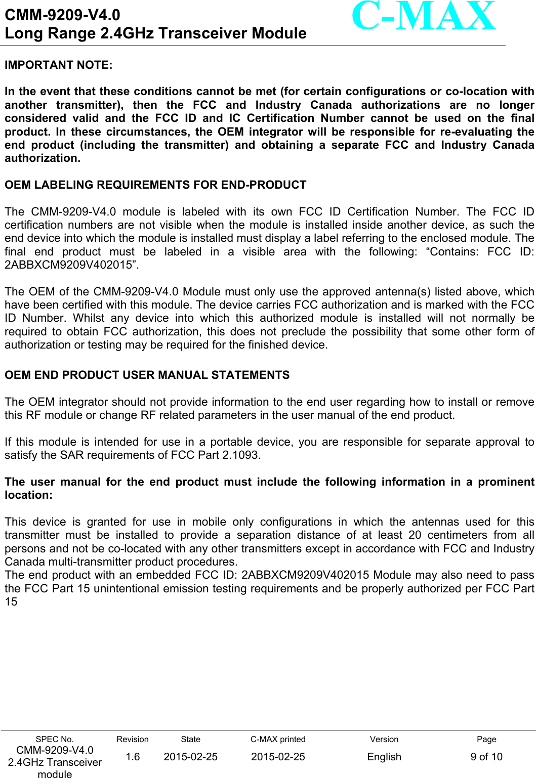   CMM-9209-V4.0 Long Range 2.4GHz Transceiver Module                                                                                                                 SPEC No. CMM-9209-V4.0 2.4GHz Transceiver module Revision 1.6 State 2015-02-25C-MAX printed  2015-02-25 Version English Page 9 of 10  C-MAX IMPORTANT NOTE:   In the event that these conditions cannot be met (for certain configurations or co-location with another  transmitter),  then  the  FCC  and  Industry  Canada  authorizations  are  no  longer considered  valid  and  the  FCC  ID  and  IC  Certification  Number  cannot  be  used  on  the  final product.  In  these  circumstances,  the  OEM  integrator  will  be  responsible  for  re-evaluating  the end  product  (including  the  transmitter)  and  obtaining  a  separate  FCC  and  Industry  Canada authorization.  OEM LABELING REQUIREMENTS FOR END-PRODUCT  The  CMM-9209-V4.0  module  is  labeled  with  its  own  FCC  ID  Certification  Number.  The  FCC  ID certification numbers  are  not  visible  when the  module  is  installed  inside another  device,  as such  the end device into which the module is installed must display a label referring to the enclosed module. The final  end  product  must  be  labeled  in  a  visible  area  with  the  following:  “Contains:  FCC  ID: 2ABBXCM9209V402015”.  The OEM of the CMM-9209-V4.0 Module must only use the approved antenna(s) listed above, which have been certified with this module. The device carries FCC authorization and is marked with the FCC ID  Number.  Whilst  any  device  into  which  this  authorized  module  is  installed  will  not  normally  be required  to  obtain  FCC  authorization,  this  does  not  preclude  the  possibility  that  some  other  form  of authorization or testing may be required for the finished device.  OEM END PRODUCT USER MANUAL STATEMENTS  The OEM integrator should not provide information to the end user regarding how to install or remove this RF module or change RF related parameters in the user manual of the end product.  If  this  module  is  intended  for  use  in  a  portable  device,  you  are  responsible  for  separate  approval  to satisfy the SAR requirements of FCC Part 2.1093.  The  user  manual  for  the  end  product  must  include  the  following  information  in  a  prominent location:  This  device  is  granted  for  use  in  mobile  only  configurations  in  which  the  antennas  used  for  this transmitter  must  be  installed  to  provide  a  separation  distance  of  at  least  20  centimeters  from  all persons and not be co-located with any other transmitters except in accordance with FCC and Industry Canada multi-transmitter product procedures. The end product with an embedded FCC ID: 2ABBXCM9209V402015 Module may also need to pass the FCC Part 15 unintentional emission testing requirements and be properly authorized per FCC Part 15          