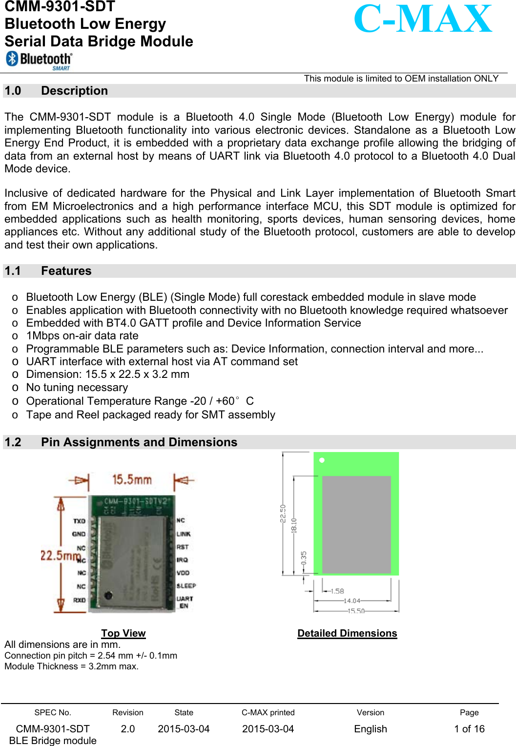   CMM-9301-SDT Bluetooth Low Energy  Serial Data Bridge Module                                                                                                                                       This module is limited to OEM installation ONLY SPEC No. CMM-9301-SDT   BLE Bridge module Revision 2.0 State 2015-03-04C-MAX printed  2015-03-04 Version English Page 1 of 16  C-MAX 1.0  Description  The  CMM-9301-SDT  module  is  a  Bluetooth  4.0  Single  Mode  (Bluetooth  Low  Energy)  module  for implementing  Bluetooth  functionality  into  various  electronic  devices.  Standalone  as  a  Bluetooth  Low Energy End Product, it is embedded with a proprietary data exchange profile allowing the bridging of data from an external host by means of UART link via Bluetooth 4.0 protocol to a Bluetooth 4.0 Dual Mode device.   Inclusive  of  dedicated  hardware  for  the  Physical  and  Link  Layer  implementation  of  Bluetooth  Smart from  EM  Microelectronics  and  a  high  performance  interface  MCU,  this  SDT  module  is  optimized  for embedded  applications  such  as  health  monitoring,  sports  devices,  human  sensoring  devices,  home appliances etc. Without any additional study of the Bluetooth protocol, customers are able to develop and test their own applications.   1.1  Features  o  Bluetooth Low Energy (BLE) (Single Mode) full corestack embedded module in slave mode o  Enables application with Bluetooth connectivity with no Bluetooth knowledge required whatsoever  o  Embedded with BT4.0 GATT profile and Device Information Service o  1Mbps on-air data rate o  Programmable BLE parameters such as: Device Information, connection interval and more... o UART interface with external host via AT command set o Dimension: 15.5 x 22.5 x 3.2 mm   o No tuning necessary o Operational Temperature Range -20 / +60°C    o  Tape and Reel packaged ready for SMT assembly  1.2  Pin Assignments and Dimensions                                           Top View                      Detailed Dimensions  All dimensions are in mm. Connection pin pitch = 2.54 mm +/- 0.1mm Module Thickness = 3.2mm max.   