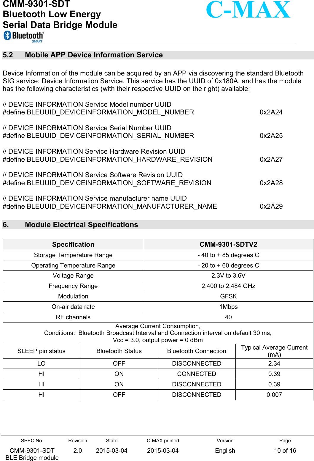  CMM-9301-SDT Bluetooth Low Energy  Serial Data Bridge Module      SPEC No. CMM-9301-SDT   BLE Bridge module Revision 2.0 State 2015-03-04C-MAX printed  2015-03-04 Version English Page 10 of 16  C-MAX 5.2   Mobile APP Device Information Service  Device Information of the module can be acquired by an APP via discovering the standard Bluetooth SIG service: Device Information Service. This service has the UUID of 0x180A, and has the module has the following characteristics (with their respective UUID on the right) available:  // DEVICE INFORMATION Service Model number UUID #define BLEUUID_DEVICEINFORMATION_MODEL_NUMBER  0x2A24  // DEVICE INFORMATION Service Serial Number UUID #define BLEUUID_DEVICEINFORMATION_SERIAL_NUMBER  0x2A25  // DEVICE INFORMATION Service Hardware Revision UUID #define BLEUUID_DEVICEINFORMATION_HARDWARE_REVISION  0x2A27  // DEVICE INFORMATION Service Software Revision UUID #define BLEUUID_DEVICEINFORMATION_SOFTWARE_REVISION  0x2A28  // DEVICE INFORMATION Service manufacturer name UUID #define BLEUUID_DEVICEINFORMATION_MANUFACTURER_NAME  0x2A29  6.   Module Electrical Specifications   Specification  CMM-9301-SDTV2 Storage Temperature Range  - 40 to + 85 degrees C Operating Temperature Range  - 20 to + 60 degrees C Voltage Range  2.3V to 3.6V Frequency Range  2.400 to 2.484 GHz Modulation  GFSK On-air data rate  1Mbps RF channels  40 Average Current Consumption,                                                                  Conditions:  Bluetooth Broadcast Interval and Connection interval on default 30 ms,                         Vcc = 3.0, output power = 0 dBm SLEEP pin status  Bluetooth Status  Bluetooth Connection  Typical Average Current (mA) LO  OFF  DISCONNECTED  2.34 HI  ON  CONNECTED  0.39 HI  ON  DISCONNECTED  0.39 HI  OFF  DISCONNECTED  0.007      