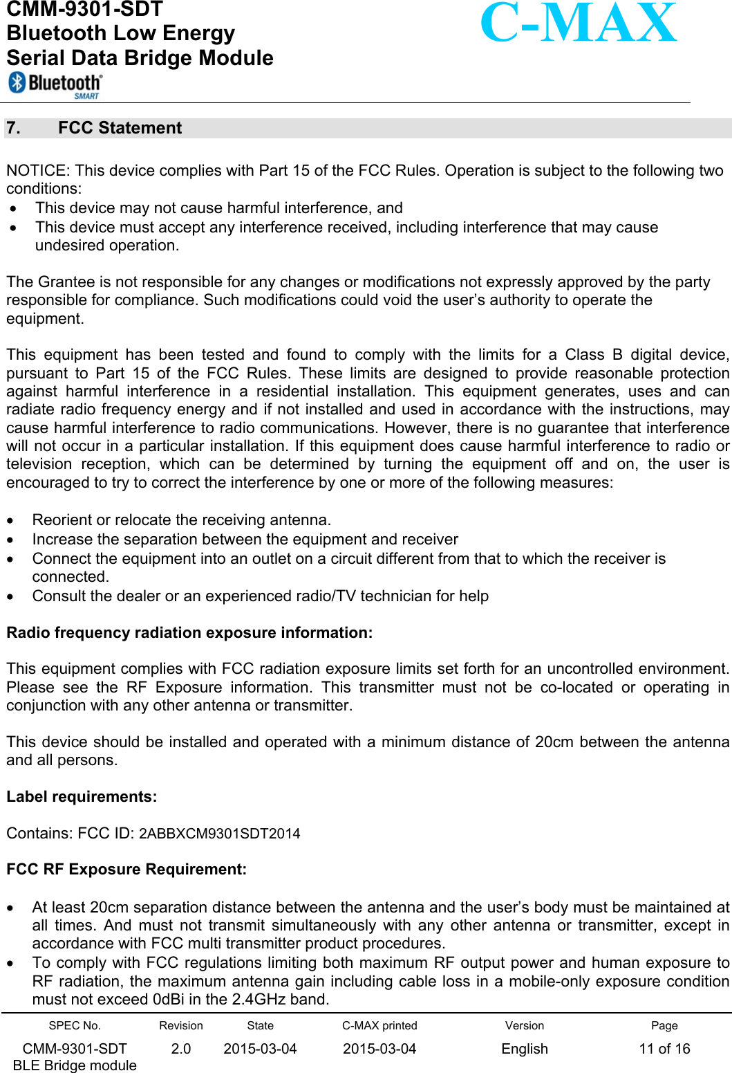  CMM-9301-SDT Bluetooth Low Energy  Serial Data Bridge Module      SPEC No. CMM-9301-SDT   BLE Bridge module Revision 2.0 State 2015-03-04C-MAX printed  2015-03-04 Version English Page 11 of 16  C-MAX 7.  FCC Statement  NOTICE: This device complies with Part 15 of the FCC Rules. Operation is subject to the following two conditions:    This device may not cause harmful interference, and    This device must accept any interference received, including interference that may cause undesired operation.  The Grantee is not responsible for any changes or modifications not expressly approved by the party responsible for compliance. Such modifications could void the user’s authority to operate the equipment.   This  equipment  has  been  tested  and  found  to  comply  with  the  limits  for  a  Class  B  digital  device, pursuant  to  Part  15  of  the  FCC  Rules.  These  limits  are  designed  to  provide  reasonable  protection against  harmful  interference  in  a  residential  installation.  This  equipment  generates,  uses  and  can radiate radio frequency energy and if not installed and used in accordance with the instructions, may cause harmful interference to radio communications. However, there is no guarantee that interference will not occur in a particular installation. If this equipment does cause harmful interference to radio or television  reception,  which  can  be  determined  by  turning  the  equipment  off  and  on,  the  user  is encouraged to try to correct the interference by one or more of the following measures:    Reorient or relocate the receiving antenna.   Increase the separation between the equipment and receiver   Connect the equipment into an outlet on a circuit different from that to which the receiver is connected.   Consult the dealer or an experienced radio/TV technician for help  Radio frequency radiation exposure information:  This equipment complies with FCC radiation exposure limits set forth for an uncontrolled environment. Please  see  the  RF  Exposure  information.  This  transmitter  must  not  be  co-located  or  operating  in conjunction with any other antenna or transmitter.  This device should be installed and operated with a minimum distance of 20cm between the antenna and all persons.  Label requirements:  Contains: FCC ID: 2ABBXCM9301SDT2014  FCC RF Exposure Requirement:    At least 20cm separation distance between the antenna and the user’s body must be maintained at all  times.  And  must  not  transmit  simultaneously  with  any  other  antenna  or  transmitter,  except  in accordance with FCC multi transmitter product procedures.   To comply with FCC regulations limiting both maximum RF output power and human exposure to RF radiation, the maximum antenna gain including cable loss in a mobile-only exposure condition must not exceed 0dBi in the 2.4GHz band. 