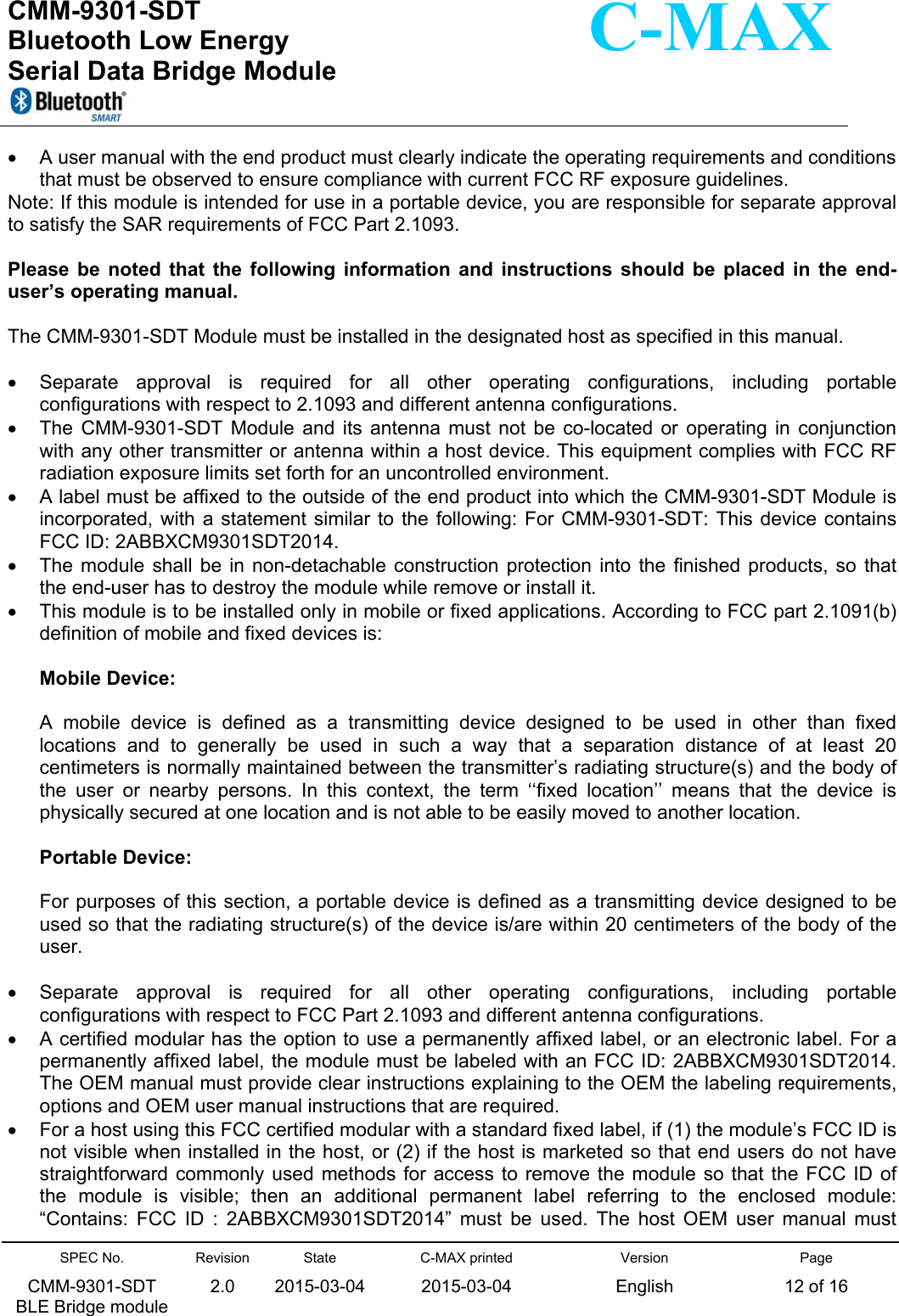  CMM-9301-SDT Bluetooth Low Energy  Serial Data Bridge Module      SPEC No. CMM-9301-SDT   BLE Bridge module Revision 2.0 State 2015-03-04C-MAX printed  2015-03-04 Version English Page 12 of 16  C-MAX   A user manual with the end product must clearly indicate the operating requirements and conditions that must be observed to ensure compliance with current FCC RF exposure guidelines. Note: If this module is intended for use in a portable device, you are responsible for separate approval to satisfy the SAR requirements of FCC Part 2.1093.  Please  be  noted  that  the  following  information  and  instructions  should  be  placed  in  the  end-user’s operating manual.  The CMM-9301-SDT Module must be installed in the designated host as specified in this manual.    Separate  approval  is  required  for  all  other  operating  configurations,  including  portable configurations with respect to 2.1093 and different antenna configurations.   The  CMM-9301-SDT  Module  and  its  antenna  must  not  be  co-located  or  operating  in  conjunction with any other transmitter or antenna within a host device. This equipment complies with FCC RF radiation exposure limits set forth for an uncontrolled environment.   A label must be affixed to the outside of the end product into which the CMM-9301-SDT Module is incorporated, with  a statement  similar to  the following:  For CMM-9301-SDT: This device contains FCC ID: 2ABBXCM9301SDT2014.   The  module shall  be  in non-detachable  construction  protection into  the  finished products,  so  that the end-user has to destroy the module while remove or install it.   This module is to be installed only in mobile or fixed applications. According to FCC part 2.1091(b) definition of mobile and fixed devices is:  Mobile Device:  A  mobile  device  is  defined  as  a  transmitting  device  designed  to  be  used  in  other  than  fixed locations  and  to  generally  be  used  in  such  a  way  that  a  separation  distance  of  at  least  20 centimeters is normally maintained between the transmitter’s radiating structure(s) and the body of the  user  or  nearby  persons.  In  this  context,  the  term  ‘‘fixed  location’’  means  that  the  device  is physically secured at one location and is not able to be easily moved to another location.  Portable Device:  For purposes of this section, a portable device is defined as a transmitting device designed to be used so that the radiating structure(s) of the device is/are within 20 centimeters of the body of the user.    Separate  approval  is  required  for  all  other  operating  configurations,  including  portable configurations with respect to FCC Part 2.1093 and different antenna configurations.   A certified modular has the option to use a permanently affixed label, or an electronic label. For a permanently affixed label, the module must be labeled with an FCC ID: 2ABBXCM9301SDT2014. The OEM manual must provide clear instructions explaining to the OEM the labeling requirements, options and OEM user manual instructions that are required.   For a host using this FCC certified modular with a standard fixed label, if (1) the module’s FCC ID is not visible when installed in the host, or (2) if the host is marketed so that end users do not have straightforward commonly  used methods for access to remove  the module  so that the  FCC ID  of the  module  is  visible;  then  an  additional  permanent  label  referring  to  the  enclosed  module: “Contains:  FCC  ID  :  2ABBXCM9301SDT2014”  must  be  used.  The  host  OEM  user  manual  must 