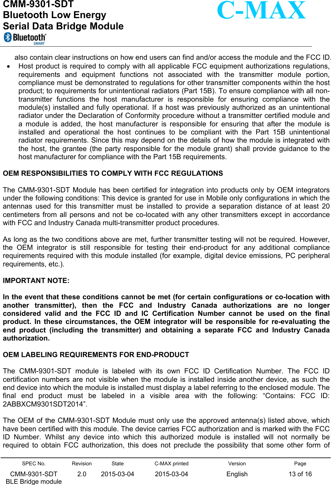  CMM-9301-SDT Bluetooth Low Energy  Serial Data Bridge Module      SPEC No. CMM-9301-SDT   BLE Bridge module Revision 2.0 State 2015-03-04C-MAX printed  2015-03-04 Version English Page 13 of 16  C-MAX also contain clear instructions on how end users can find and/or access the module and the FCC ID.   Host product is required to comply with all applicable FCC equipment authorizations regulations, requirements  and  equipment  functions  not  associated  with  the  transmitter  module  portion, compliance must be demonstrated to regulations for other transmitter components within the host product; to requirements for unintentional radiators (Part 15B). To ensure compliance with all non-transmitter  functions  the  host  manufacturer  is  responsible  for  ensuring  compliance  with  the module(s) installed and fully  operational. If a host was  previously authorized  as an unintentional radiator under the Declaration of Conformity procedure without a transmitter certified module and a  module  is  added,  the  host  manufacturer  is  responsible  for  ensuring  that  after  the  module  is installed  and  operational  the  host  continues  to  be  compliant  with  the  Part  15B  unintentional radiator requirements. Since this may depend on the details of how the module is integrated with the  host,  the grantee (the  party  responsible  for  the  module  grant)  shall  provide  guidance  to the host manufacturer for compliance with the Part 15B requirements.  OEM RESPONSIBILITIES TO COMPLY WITH FCC REGULATIONS  The CMM-9301-SDT Module has  been certified for  integration into products only by OEM integrators under the following conditions: This device is granted for use in Mobile only configurations in which the antennas  used  for  this  transmitter  must  be  installed  to  provide  a  separation  distance  of  at  least  20 centimeters from  all persons and  not be co-located with any  other transmitters  except in accordance with FCC and Industry Canada multi-transmitter product procedures.  As long as the two conditions above are met, further transmitter testing will not be required. However, the  OEM  integrator  is  still  responsible  for  testing  their  end-product  for  any  additional  compliance requirements required with this module installed (for example, digital device emissions, PC peripheral requirements, etc.).  IMPORTANT NOTE:   In the event that these conditions cannot be met (for certain configurations or co-location with another  transmitter),  then  the  FCC  and  Industry  Canada  authorizations  are  no  longer considered  valid  and  the  FCC  ID  and  IC  Certification  Number  cannot  be  used  on  the  final product.  In  these  circumstances,  the  OEM  integrator  will  be  responsible  for  re-evaluating  the end  product  (including  the  transmitter)  and  obtaining  a  separate  FCC  and  Industry  Canada authorization.  OEM LABELING REQUIREMENTS FOR END-PRODUCT  The  CMM-9301-SDT  module  is  labeled  with  its  own  FCC  ID  Certification  Number.  The  FCC  ID certification numbers  are  not  visible when  the module  is  installed  inside another  device,  as such  the end device into which the module is installed must display a label referring to the enclosed module. The final  end  product  must  be  labeled  in  a  visible  area  with  the  following:  “Contains:  FCC  ID: 2ABBXCM9301SDT2014”.  The OEM of the CMM-9301-SDT Module must only use the approved antenna(s) listed above, which have been certified with this module. The device carries FCC authorization and is marked with the FCC ID  Number.  Whilst  any  device  into  which  this  authorized  module  is  installed  will  not  normally  be required  to  obtain  FCC  authorization,  this  does  not  preclude  the  possibility  that  some  other  form  of 