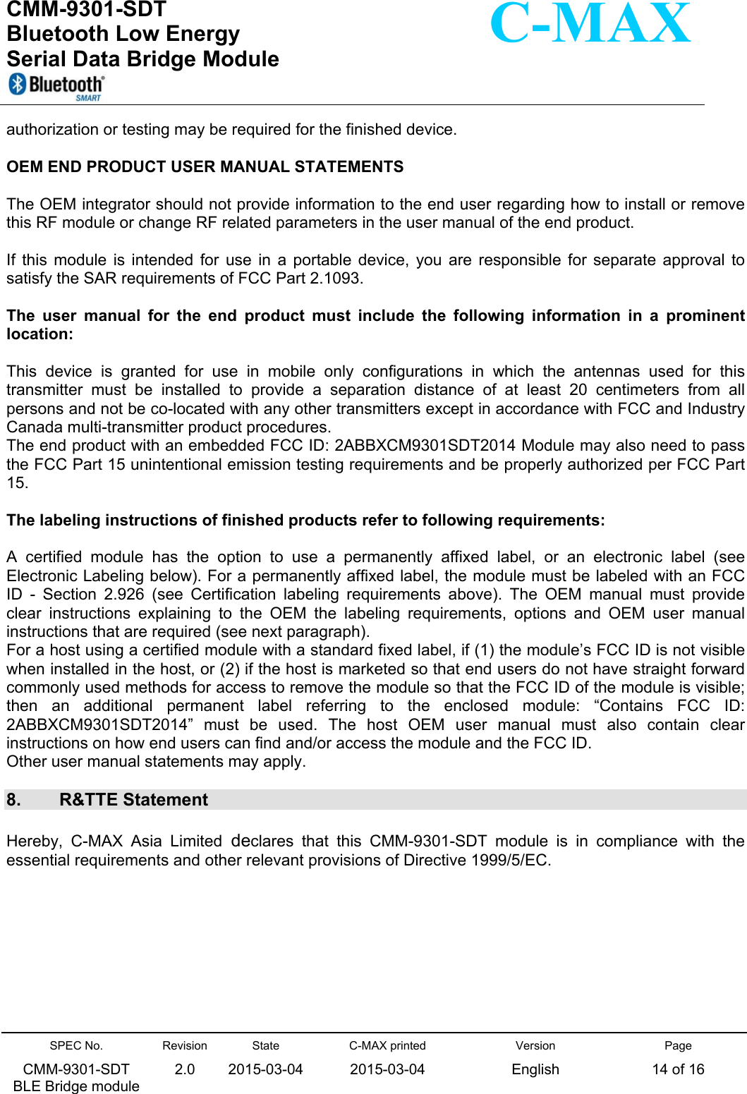  CMM-9301-SDT Bluetooth Low Energy  Serial Data Bridge Module      SPEC No. CMM-9301-SDT   BLE Bridge module Revision 2.0 State 2015-03-04C-MAX printed  2015-03-04 Version English Page 14 of 16  C-MAX authorization or testing may be required for the finished device.  OEM END PRODUCT USER MANUAL STATEMENTS  The OEM integrator should not provide information to the end user regarding how to install or remove this RF module or change RF related parameters in the user manual of the end product.  If  this  module  is  intended  for  use  in  a  portable  device,  you  are  responsible  for  separate  approval  to satisfy the SAR requirements of FCC Part 2.1093.  The  user  manual  for  the  end  product  must  include  the  following  information  in  a  prominent location:  This  device  is  granted  for  use  in  mobile  only  configurations  in  which  the  antennas  used  for  this transmitter  must  be  installed  to  provide  a  separation  distance  of  at  least  20  centimeters  from  all persons and not be co-located with any other transmitters except in accordance with FCC and Industry Canada multi-transmitter product procedures. The end product with an embedded FCC ID: 2ABBXCM9301SDT2014 Module may also need to pass the FCC Part 15 unintentional emission testing requirements and be properly authorized per FCC Part 15.  The labeling instructions of finished products refer to following requirements:  A  certified  module  has  the  option  to  use  a  permanently  affixed  label,  or  an  electronic  label  (see Electronic Labeling below). For a permanently affixed label, the module must be labeled with an FCC ID  -  Section  2.926  (see  Certification  labeling  requirements  above).  The  OEM  manual  must  provide clear  instructions  explaining  to  the  OEM  the  labeling  requirements,  options  and  OEM  user  manual instructions that are required (see next paragraph). For a host using a certified module with a standard fixed label, if (1) the module’s FCC ID is not visible when installed in the host, or (2) if the host is marketed so that end users do not have straight forward commonly used methods for access to remove the module so that the FCC ID of the module is visible; then  an  additional  permanent  label  referring  to  the  enclosed  module:  “Contains  FCC  ID: 2ABBXCM9301SDT2014”  must  be  used.  The  host  OEM  user  manual  must  also  contain  clear instructions on how end users can find and/or access the module and the FCC ID. Other user manual statements may apply.  8.  R&amp;TTE Statement Hereby,  C-MAX  Asia  Limited declares  that  this  CMM-9301-SDT  module  is  in  compliance  with  the essential requirements and other relevant provisions of Directive 1999/5/EC.     