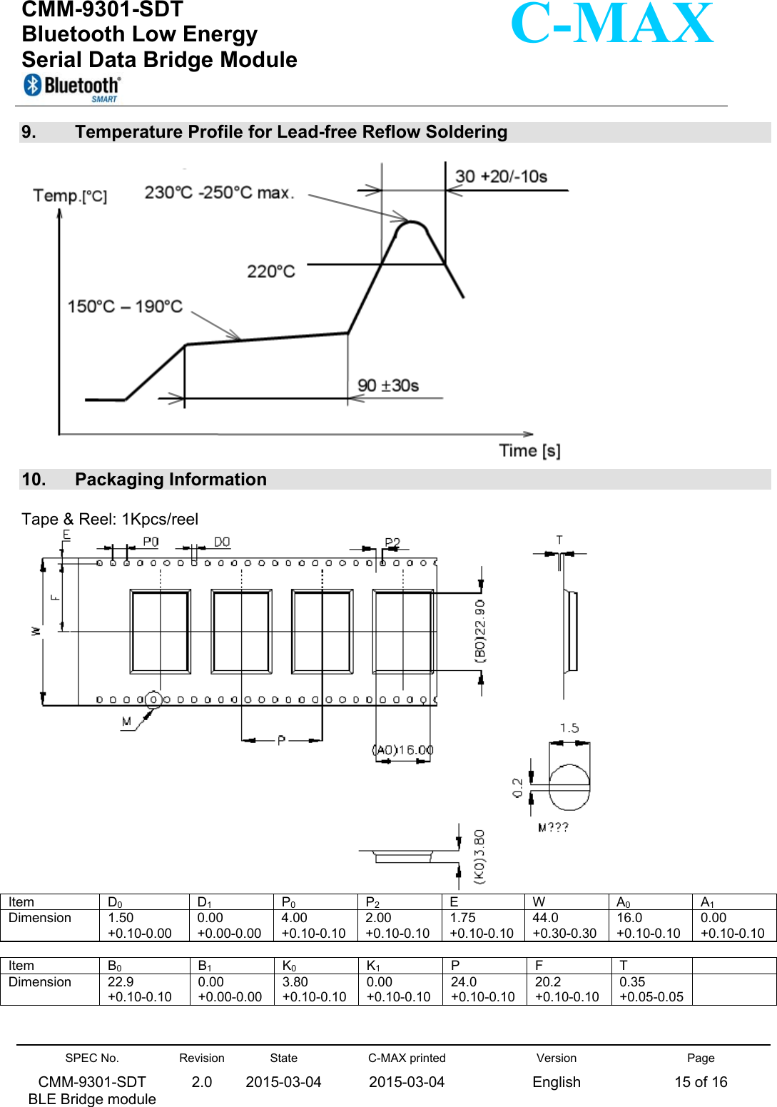  CMM-9301-SDT Bluetooth Low Energy  Serial Data Bridge Module      SPEC No. CMM-9301-SDT   BLE Bridge module Revision 2.0 State 2015-03-04C-MAX printed  2015-03-04 Version English Page 15 of 16  C-MAX 9.  Temperature Profile for Lead-free Reflow Soldering   10.  Packaging Information  Tape &amp; Reel: 1Kpcs/reel  Item  D0 D1 P0 P2 E  W A0 A1Dimension  1.50   +0.10-0.00 0.00  +0.00-0.00 4.00 +0.10-0.102.00 +0.10-0.101.75 +0.10-0.1044.0 +0.30-0.30 16.0 +0.10-0.100.00  +0.10-0.10 Item  B0 B1 K0 K1 P  F  T   Dimension  22.9    +0.10-0.10 0.00  +0.00-0.00 3.80 +0.10-0.100.00  +0.10-0.1024.0 +0.10-0.1020.2 +0.10-0.10 0.35 +0.05-0.05  