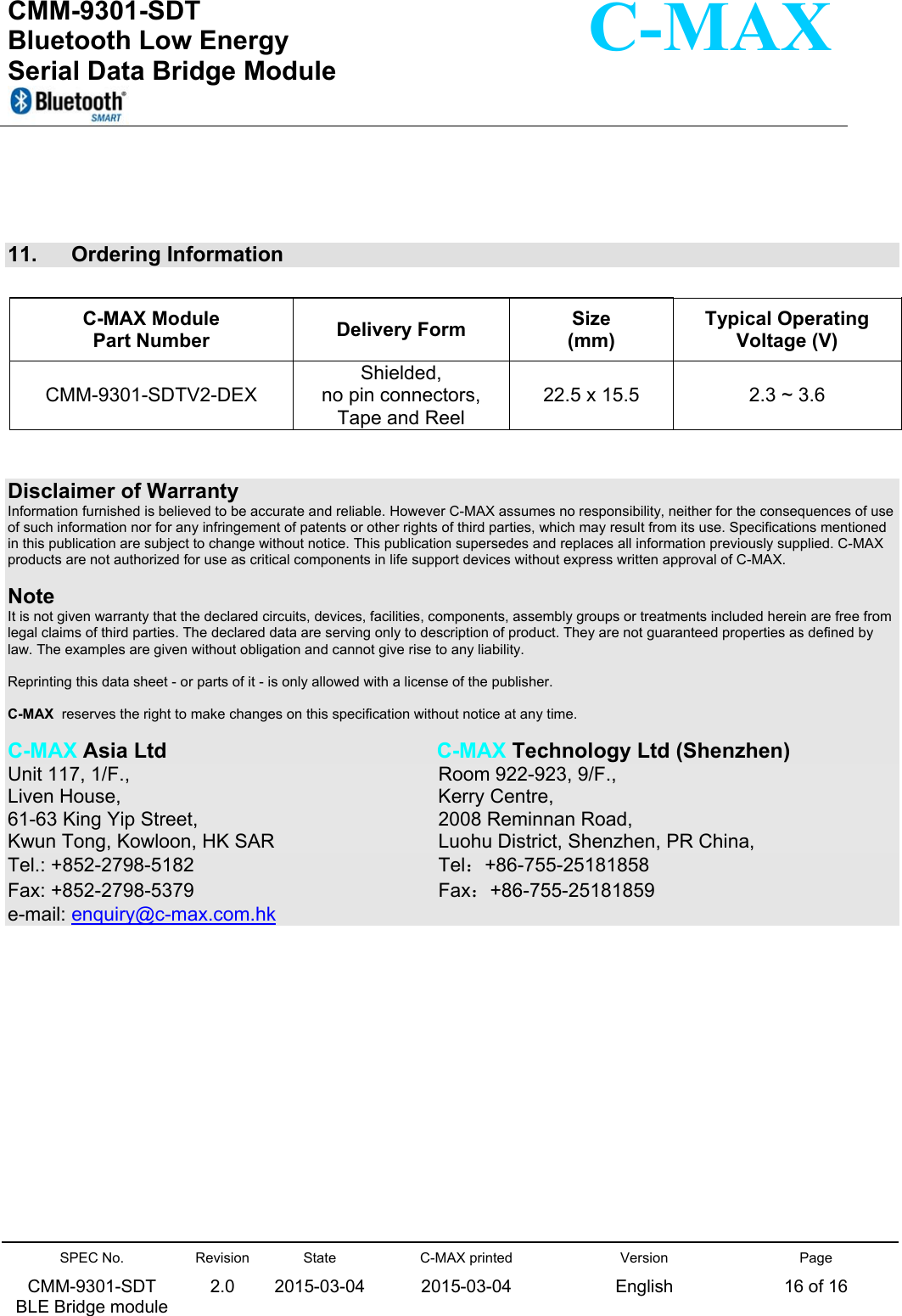  CMM-9301-SDT Bluetooth Low Energy  Serial Data Bridge Module      SPEC No. CMM-9301-SDT   BLE Bridge module Revision 2.0 State 2015-03-04C-MAX printed  2015-03-04 Version English Page 16 of 16  C-MAX     11.   Ordering Information    Disclaimer of Warranty Information furnished is believed to be accurate and reliable. However C-MAX assumes no responsibility, neither for the consequences of use of such information nor for any infringement of patents or other rights of third parties, which may result from its use. Specifications mentioned in this publication are subject to change without notice. This publication supersedes and replaces all information previously supplied. C-MAX products are not authorized for use as critical components in life support devices without express written approval of C-MAX.    Note It is not given warranty that the declared circuits, devices, facilities, components, assembly groups or treatments included herein are free from legal claims of third parties. The declared data are serving only to description of product. They are not guaranteed properties as defined by law. The examples are given without obligation and cannot give rise to any liability.   Reprinting this data sheet - or parts of it - is only allowed with a license of the publisher.  C-MAX  reserves the right to make changes on this specification without notice at any time.   C-MAX Asia Ltd                C-MAX Technology Ltd (Shenzhen) Unit 117, 1/F.,              Room 922-923, 9/F., Liven House,              Kerry Centre, 61-63 King Yip Street,                2008 Reminnan Road,   Kwun Tong, Kowloon, HK SAR             Luohu District, Shenzhen, PR China, Tel.: +852-2798-5182                Tel：+86-755-25181858 Fax: +852-2798-5379                  Fax：+86-755-25181859 e-mail: enquiry@c-max.com.hk C-MAX Module  Part Number  Delivery Form  Size (mm) Typical Operating  Voltage (V) CMM-9301-SDTV2-DEX Shielded, no pin connectors, Tape and Reel 22.5 x 15.5  2.3 ~ 3.6 