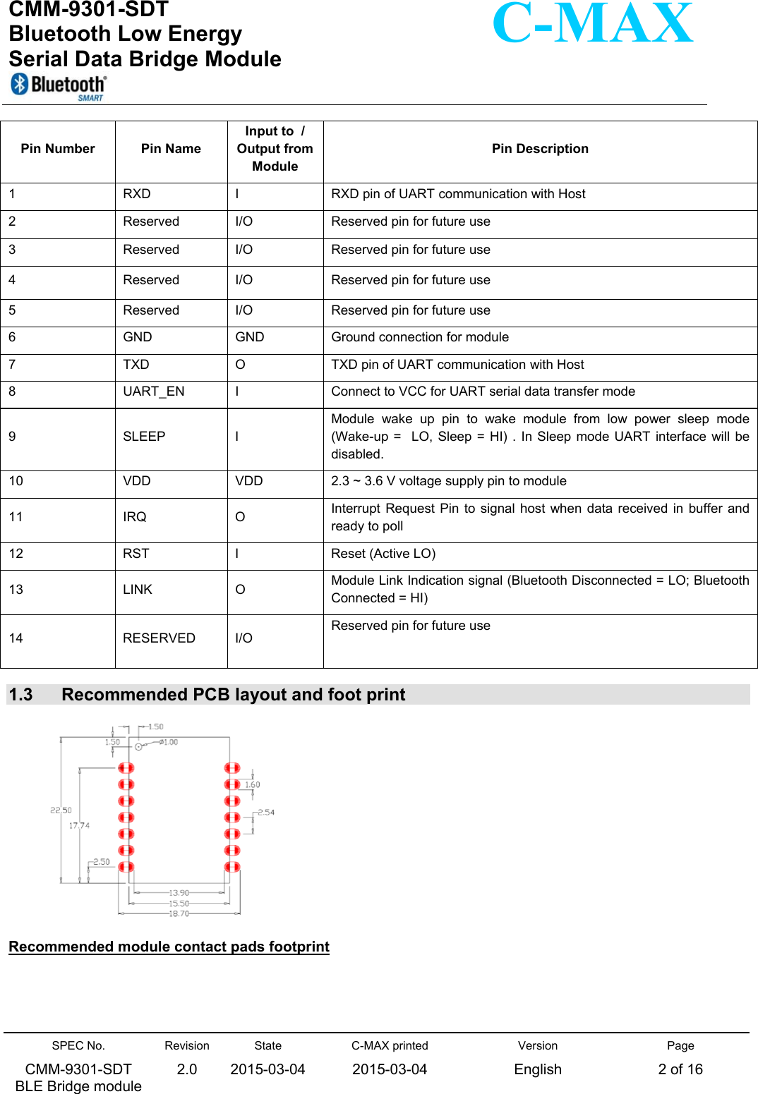  CMM-9301-SDT Bluetooth Low Energy  Serial Data Bridge Module      SPEC No. CMM-9301-SDT   BLE Bridge module Revision 2.0 State 2015-03-04C-MAX printed  2015-03-04 Version English Page 2 of 16  C-MAX Pin Number  Pin Name Input to  / Output from Module  Pin Description 1  RXD  I  RXD pin of UART communication with Host 2  Reserved  I/O  Reserved pin for future use 3  Reserved  I/O  Reserved pin for future use 4  Reserved  I/O  Reserved pin for future use 5  Reserved  I/O  Reserved pin for future use 6  GND  GND  Ground connection for module 7  TXD  O  TXD pin of UART communication with Host 8  UART_EN  I  Connect to VCC for UART serial data transfer mode 9  SLEEP  I  Module  wake  up  pin  to  wake  module  from  low  power  sleep  mode (Wake-up =  LO, Sleep = HI) .  In  Sleep  mode  UART interface  will be disabled. 10  VDD  VDD  2.3 ~ 3.6 V voltage supply pin to module 11  IRQ  O  Interrupt Request  Pin  to  signal  host  when data  received in  buffer  and ready to poll 12  RST  I  Reset (Active LO) 13  LINK  O  Module Link Indication signal (Bluetooth Disconnected = LO; Bluetooth Connected = HI) 14  RESERVED  I/O Reserved pin for future use   1.3  Recommended PCB layout and foot print                             Recommended module contact pads footprint  