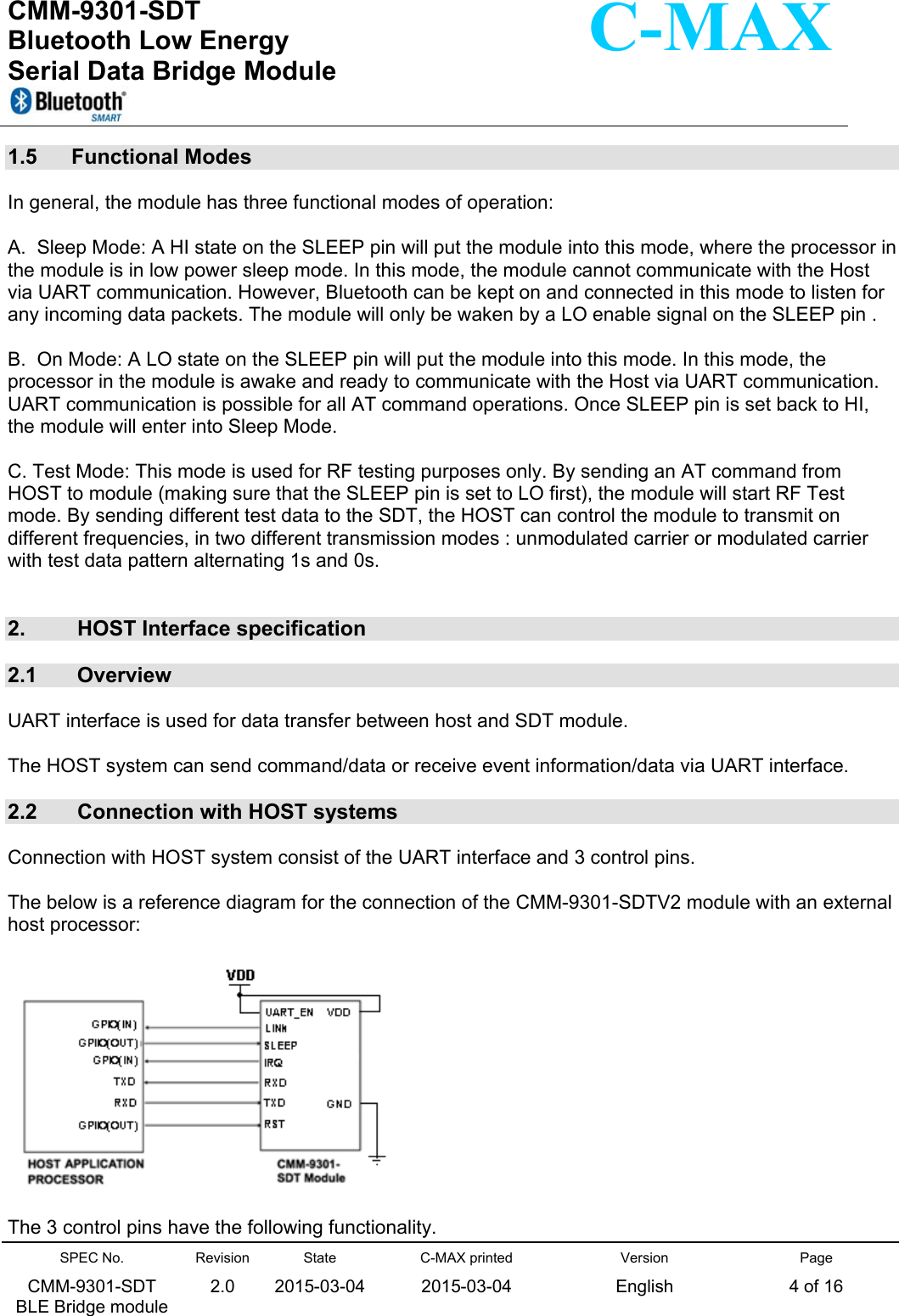  CMM-9301-SDT Bluetooth Low Energy  Serial Data Bridge Module      SPEC No. CMM-9301-SDT   BLE Bridge module Revision 2.0 State 2015-03-04C-MAX printed  2015-03-04 Version English Page 4 of 16  C-MAX 1.5  Functional Modes    In general, the module has three functional modes of operation:   A.  Sleep Mode: A HI state on the SLEEP pin will put the module into this mode, where the processor in the module is in low power sleep mode. In this mode, the module cannot communicate with the Host via UART communication. However, Bluetooth can be kept on and connected in this mode to listen for any incoming data packets. The module will only be waken by a LO enable signal on the SLEEP pin .   B.  On Mode: A LO state on the SLEEP pin will put the module into this mode. In this mode, the processor in the module is awake and ready to communicate with the Host via UART communication. UART communication is possible for all AT command operations. Once SLEEP pin is set back to HI, the module will enter into Sleep Mode.  C. Test Mode: This mode is used for RF testing purposes only. By sending an AT command from HOST to module (making sure that the SLEEP pin is set to LO first), the module will start RF Test mode. By sending different test data to the SDT, the HOST can control the module to transmit on different frequencies, in two different transmission modes : unmodulated carrier or modulated carrier with test data pattern alternating 1s and 0s.   2.   HOST Interface specification   2.1   Overview   UART interface is used for data transfer between host and SDT module.   The HOST system can send command/data or receive event information/data via UART interface.    2.2   Connection with HOST systems    Connection with HOST system consist of the UART interface and 3 control pins.   The below is a reference diagram for the connection of the CMM-9301-SDTV2 module with an external host processor:    The 3 control pins have the following functionality.  