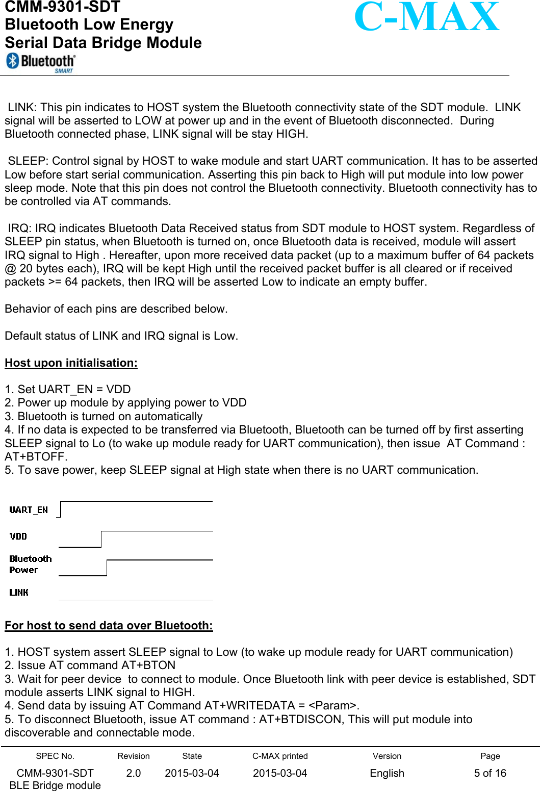  CMM-9301-SDT Bluetooth Low Energy  Serial Data Bridge Module      SPEC No. CMM-9301-SDT   BLE Bridge module Revision 2.0 State 2015-03-04C-MAX printed  2015-03-04 Version English Page 5 of 16  C-MAX   LINK: This pin indicates to HOST system the Bluetooth connectivity state of the SDT module.  LINK signal will be asserted to LOW at power up and in the event of Bluetooth disconnected.  During Bluetooth connected phase, LINK signal will be stay HIGH.    SLEEP: Control signal by HOST to wake module and start UART communication. It has to be asserted Low before start serial communication. Asserting this pin back to High will put module into low power sleep mode. Note that this pin does not control the Bluetooth connectivity. Bluetooth connectivity has to be controlled via AT commands.     IRQ: IRQ indicates Bluetooth Data Received status from SDT module to HOST system. Regardless of SLEEP pin status, when Bluetooth is turned on, once Bluetooth data is received, module will assert IRQ signal to High . Hereafter, upon more received data packet (up to a maximum buffer of 64 packets @ 20 bytes each), IRQ will be kept High until the received packet buffer is all cleared or if received packets &gt;= 64 packets, then IRQ will be asserted Low to indicate an empty buffer.  Behavior of each pins are described below.   Default status of LINK and IRQ signal is Low.   Host upon initialisation:  1. Set UART_EN = VDD 2. Power up module by applying power to VDD 3. Bluetooth is turned on automatically 4. If no data is expected to be transferred via Bluetooth, Bluetooth can be turned off by first asserting SLEEP signal to Lo (to wake up module ready for UART communication), then issue  AT Command : AT+BTOFF. 5. To save power, keep SLEEP signal at High state when there is no UART communication.    For host to send data over Bluetooth:  1. HOST system assert SLEEP signal to Low (to wake up module ready for UART communication) 2. Issue AT command AT+BTON 3. Wait for peer device  to connect to module. Once Bluetooth link with peer device is established, SDT module asserts LINK signal to HIGH. 4. Send data by issuing AT Command AT+WRITEDATA = &lt;Param&gt;. 5. To disconnect Bluetooth, issue AT command : AT+BTDISCON, This will put module into discoverable and connectable mode.  