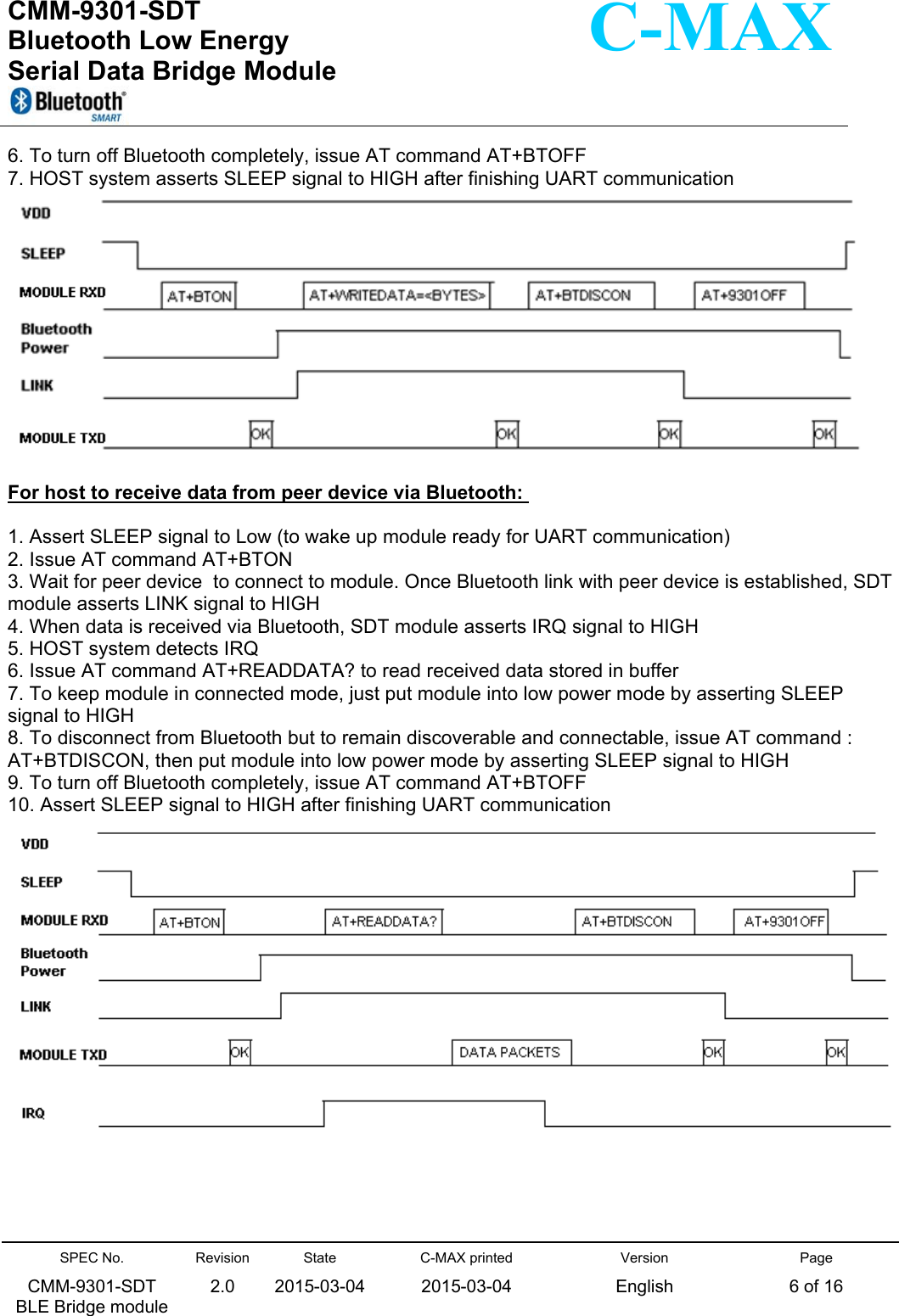  CMM-9301-SDT Bluetooth Low Energy  Serial Data Bridge Module      SPEC No. CMM-9301-SDT   BLE Bridge module Revision 2.0 State 2015-03-04C-MAX printed  2015-03-04 Version English Page 6 of 16  C-MAX 6. To turn off Bluetooth completely, issue AT command AT+BTOFF 7. HOST system asserts SLEEP signal to HIGH after finishing UART communication   For host to receive data from peer device via Bluetooth:   1. Assert SLEEP signal to Low (to wake up module ready for UART communication) 2. Issue AT command AT+BTON 3. Wait for peer device  to connect to module. Once Bluetooth link with peer device is established, SDT module asserts LINK signal to HIGH 4. When data is received via Bluetooth, SDT module asserts IRQ signal to HIGH 5. HOST system detects IRQ 6. Issue AT command AT+READDATA? to read received data stored in buffer 7. To keep module in connected mode, just put module into low power mode by asserting SLEEP signal to HIGH 8. To disconnect from Bluetooth but to remain discoverable and connectable, issue AT command : AT+BTDISCON, then put module into low power mode by asserting SLEEP signal to HIGH 9. To turn off Bluetooth completely, issue AT command AT+BTOFF 10. Assert SLEEP signal to HIGH after finishing UART communication      