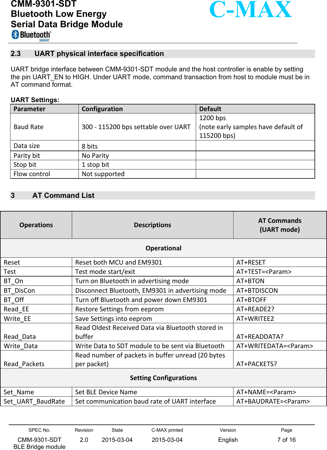  CMM-9301-SDT Bluetooth Low Energy  Serial Data Bridge Module      SPEC No. CMM-9301-SDT   BLE Bridge module Revision 2.0 State 2015-03-04C-MAX printed  2015-03-04 Version English Page 7 of 16  C-MAX 2.3   UART physical interface specification     UART bridge interface between CMM-9301-SDT module and the host controller is enable by setting the pin UART_EN to HIGH. Under UART mode, command transaction from host to module must be in AT command format.  UART Settings: ParameterConfigurationDefaultBaudRate300‐115200bpssettableoverUART1200bps(noteearlysampleshavedefaultof115200bps)Datasize8bitsParitybitNoParityStopbit1stopbitFlowcontrolNotsupported  3  AT Command List    OperationsDescriptionsATCommands (UARTmode)OperationalResetResetbothMCUandEM9301AT+RESETTestTestmodestart/exitAT+TEST=&lt;Param&gt;BT_OnTurnonBluetoothinadvertisingmodeAT+BTONBT_DisConDisconnectBluetooth,EM9301inadvertisingmodeAT+BTDISCONBT_OffTurnoffBluetoothandpowerdownEM9301AT+BTOFFRead_EERestoreSettingsfromeepromAT+READE2?Write_EESaveSettingsintoeepromAT+WRITEE2Read_DataReadOldestReceivedDataviaBluetoothstoredinbufferAT+READDATA?Write_DataWriteDatatoSDTmoduletobesentviaBluetoothAT+WRITEDATA=&lt;Param&gt;Read_PacketsReadnumberofpacketsinbufferunread(20bytesperpacket)AT+PACKETS?SettingConfigurationsSet_NameSetBLEDeviceNameAT+NAME=&lt;Param&gt;Set_UART_BaudRateSetcommunicationbaudrateofUARTinterfaceAT+BAUDRATE=&lt;Param&gt;