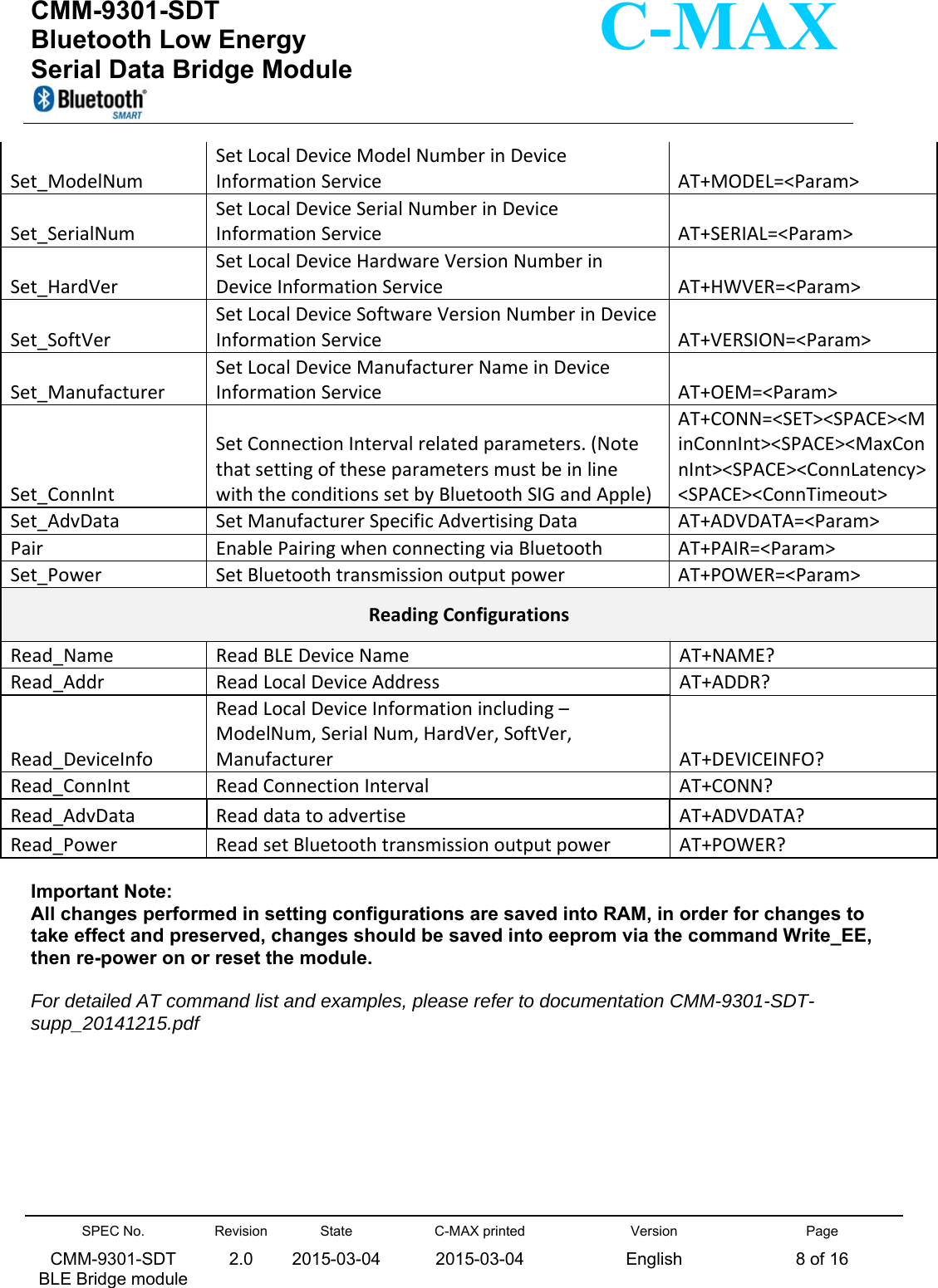  CMM-9301-SDT Bluetooth Low Energy  Serial Data Bridge Module      SPEC No. CMM-9301-SDT   BLE Bridge module Revision 2.0 State 2015-03-04C-MAX printed  2015-03-04 Version English Page 8 of 16  C-MAX Set_ModelNumSetLocalDeviceModelNumberinDeviceInformationServiceAT+MODEL=&lt;Param&gt;Set_SerialNumSetLocalDeviceSerialNumberinDeviceInformationServiceAT+SERIAL=&lt;Param&gt;Set_HardVerSetLocalDeviceHardwareVersionNumberinDeviceInformationServiceAT+HWVER=&lt;Param&gt;Set_SoftVerSetLocalDeviceSoftwareVersionNumberinDeviceInformationServiceAT+VERSION=&lt;Param&gt;Set_ManufacturerSetLocalDeviceManufacturerNameinDeviceInformationServiceAT+OEM=&lt;Param&gt;Set_ConnIntSetConnectionIntervalrelatedparameters.(NotethatsettingoftheseparametersmustbeinlinewiththeconditionssetbyBluetoothSIGandApple)AT+CONN=&lt;SET&gt;&lt;SPACE&gt;&lt;MinConnInt&gt;&lt;SPACE&gt;&lt;MaxConnInt&gt;&lt;SPACE&gt;&lt;ConnLatency&gt;&lt;SPACE&gt;&lt;ConnTimeout&gt;Set_AdvDataSetManufacturerSpecificAdvertisingDataAT+ADVDATA=&lt;Param&gt;PairEnablePairingwhenconnectingviaBluetoothAT+PAIR=&lt;Param&gt;Set_PowerSetBluetoothtransmissionoutputpowerAT+POWER=&lt;Param&gt;ReadingConfigurationsRead_NameReadBLEDeviceNameAT+NAME?Read_AddrReadLocalDeviceAddressAT+ADDR?Read_DeviceInfoReadLocalDeviceInformationincluding–ModelNum,SerialNum,HardVer,SoftVer,ManufacturerAT+DEVICEINFO?Read_ConnIntReadConnectionIntervalAT+CONN?Read_AdvDataReaddatatoadvertiseAT+ADVDATA?Read_PowerReadsetBluetoothtransmissionoutputpowerAT+POWER? Important Note:  All changes performed in setting configurations are saved into RAM, in order for changes to take effect and preserved, changes should be saved into eeprom via the command Write_EE, then re-power on or reset the module.  For detailed AT command list and examples, please refer to documentation CMM-9301-SDT-supp_20141215.pdf          