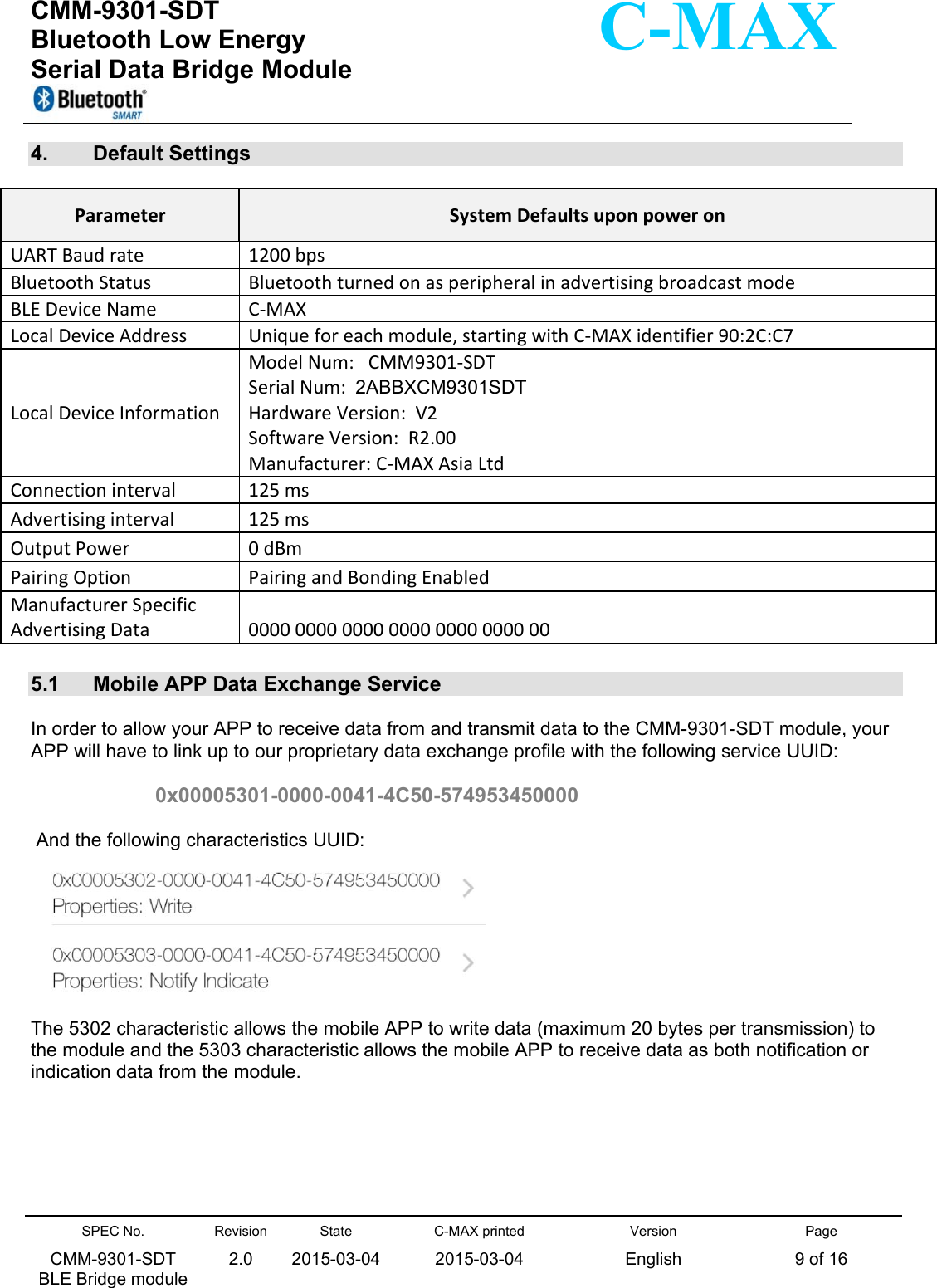  CMM-9301-SDT Bluetooth Low Energy  Serial Data Bridge Module      SPEC No. CMM-9301-SDT   BLE Bridge module Revision 2.0 State 2015-03-04C-MAX printed  2015-03-04 Version English Page 9 of 16  C-MAX 4.  Default Settings   ParameterSystemDefaultsuponpoweronUARTBaudrate1200bpsBluetoothStatusBluetoothturnedonasperipheralinadvertisingbroadcastmodeBLEDeviceNameC‐MAXLocalDeviceAddressUniqueforeachmodule,startingwithC‐MAXidentifier90:2C:C7LocalDeviceInformationModelNum:CMM9301‐SDTSerialNum:2ABBXCM9301SDTHardwareVersion:V2SoftwareVersion:R2.00Manufacturer:C‐MAXAsiaLtdConnectioninterval125msAdvertisinginterval125msOutputPower0dBmPairingOptionPairingandBondingEnabledManufacturerSpecificAdvertisingData00000000000000000000000000 5.1  Mobile APP Data Exchange Service   In order to allow your APP to receive data from and transmit data to the CMM-9301-SDT module, your APP will have to link up to our proprietary data exchange profile with the following service UUID:  0x00005301-0000-0041-4C50-574953450000   And the following characteristics UUID:   The 5302 characteristic allows the mobile APP to write data (maximum 20 bytes per transmission) to the module and the 5303 characteristic allows the mobile APP to receive data as both notification or indication data from the module.     